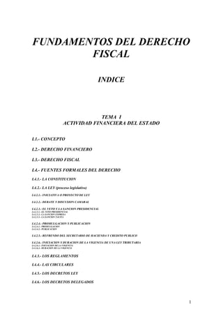 FUNDAMENTOS DEL DERECHO
FISCAL
INDICE
TEMA I
ACTIVIDAD FINANCIERA DEL ESTADO
I.1.- CONCEPTO
I.2.- DERECHO FINANCIERO
I.3.- DERECHO FISCAL
I.4.- FUENTES FORMALES DEL DERECHO
I.4.1.- LA CONSTITUCION
I.4.2.- LA LEY (proceso legislativo)
I.4.2.1.- INICIATIVA O PROYECTO DE LEY
I.4.2.2.- DEBATE Y DISCUSION CAMARAL
I.4.2.3.- EL VETO Y LA SANCION PRESIDENCIAL
I.4.2.3.1.- EL VETO PRESIDENCIAL
I.4.2.3.2.- LA SANCION EXPRESA
I.4.2.3.3.- LA SANCION TACITA
I.4.2.4.- PROMULGACION Y PUBLICACION
I.4.2.4.1.- PROMULGACION
I.4.2.4.2.- PUBLICACION
I.4.2.5.- REFRENDO DEL SECRETARIO DE HACIENDA Y CREDITO PUBLICO
I.4.2.6.- INICIACION Y DURACION DE LA VIGENCIA DE UNA LEY TRIBUTARIA
I.4.2.6.1.- INICIACION DE LA VIGENCIA
I.4.2.6.2.- DURACION DE LA VIGENCIA
I.4.3.- LOS REGLAMENTOS
I.4.4.- LAS CIRCULARES
I.4.5.- LOS DECRETOS LEY
I.4.6.- LOS DECRETOS DELEGADOS
1
 
