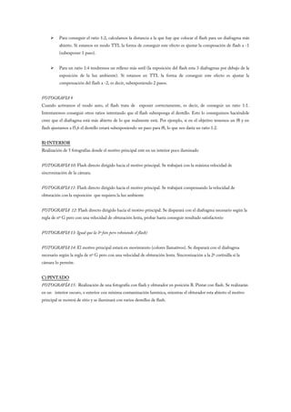     Para conseguir el ratio 1:2, calculamos la distancia a la que hay que colocar el flash para un diafragma más
          abierto. Si estamos en modo TTL la forma de conseguir este efecto es ajustar la compesación de flash a -1
          (subexponer 1 paso).


         Para un ratio 1:4 tendremos un relleno más sutil (la exposición del flash esta 3 diafragmas por debajo de la
          exposición de la luz ambiente). Si estamos en TTL la forma de conseguir este efecto es ajustar la
          compensación del flash a -2, es decir, subexponiendo 2 pasos.


FOTOGRAFIA 9
Cuando activamos el modo auto, el flash trata de exponer correctamente, es decir, de conseguir un ratio 1:1.
Intentaremos conseguir otros ratios intentando que el flash subexponga el destello. Esto lo conseguimos haciéndole
creer que el diafragma está más abierto de lo que realmente está. Por ejemplo, si en el objetivo tenemos un f8 y en
flash ajustamos a f5,6 el destello estará subexponiendo un paso para f8, lo que nos daría un ratio 1:2.


B) INTERIOR
Realización de 5 fotografías donde el motivo principal este en un interior poco iluminado


FOTOGRAFIA 10: Flash directo dirigido hacia el motivo principal. Se trabajará con la máxima velocidad de
sincronización de la cámara.


FOTOGRAFIA 11: Flash directo dirigido hacia el motivo principal. Se trabajará compensando la velocidad de
obturación con la exposición que requiera la luz ambiente


FOTOGRAFIA 12: Flash directo dirigido hacia el motivo principal. Se disparará con el diafragma necesario según la
regla de nº G pero con una velocidad de obturación lenta, probar hasta conseguir resultado satisfactorio


FOTOGRAFIA 13: Igual que la 3ª foto pero rebotando el flash)


FOTOGRAFIA 14: El motivo principal estará en movimiento (colores llamativos). Se disparará con el diafragma
necesario según la regla de nº G pero con una velocidad de obturación lenta. Sincronización a la 2ª cortinilla si la
cámara lo permite.


C) PINTADO
FOTOGRAFÍA 15: Realización de una fotografía con flash y obturador en posición B. Pintar con flash. Se realizarán
en un interior oscuro, o exterior con mínima contaminación lumínica, mientras el obturador esta abierto el motivo
principal se moverá de sitio y se iluminará con varios destellos de flash.
 