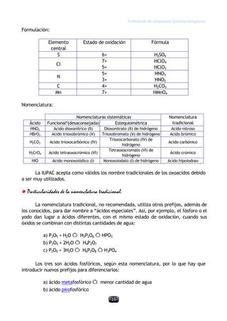 Formulación de compuestos Químicos Inorgánicos
-16-
Formulación:
Elemento
central
Estado de oxidación Fórmula
S 6+ H2SO4
Cl
7+
5+
HClO4
HClO3
N
5+
3+
HNO3
HNO2
C 4+ H2CO3
Mn 7+ HMnO4
Nomenclatura:
Nomenclaturas sistemáticas
Ácido Funcional*(desaconsejada) Estequiométrica
Nomenclatura
tradicional
HNO2 Acido dioxonítrico (II) Dioxonitrato (II) de hidrógeno Acido nitroso
HBrO3 Acido trioxobrómico (V) Trioxobromato (V) de hidrógeno Acido brómico
H2CO3 Acido trioxocarbónico (IV)
Trioxocarbonato (IV) de
hidrógeno
Acido carbónico
H2CrO4 Acido tetraoxocrómico (VI)
Tetraoxocromato (VI) de
hidrógeno
Ácido crómico
HIO Acido monoxoiódico (I) Monoxoiodato (I) de hidrógeno Acido hipoiodoso
La IUPAC acepta como válidos los nombre tradicionales de los oxoacidos debido
a ser muy utilizados.
Particularidades de la nomenclatura tradicional.
La nomenclatura tradicional, no recomendada, utiliza otros prefijos, además de
los conocidos, para dar nombre a “ácidos especiales”. Así, por ejemplo, el fósforo o el
yodo dan lugar a ácidos diferentes, con el mismo estado de oxidación, cuando sus
óxidos se combinan con distintas cantidades de agua:
a) P2O5 + H2O Õ H2P2O6 ÕHPO3
b) P2O5 + 2H2O Õ H4P2O7
c) P2O5 + 3H2O Õ H6P2O8 ÕH3PO4
Los tres son ácidos fosfóricos, según esta nomenclatura, por lo que hay que
introducir nuevos prefijos para diferenciarlos:
a) ácido metafosfórico Õ menor cantidad de agua
b) ácido pirofosfórico
 
