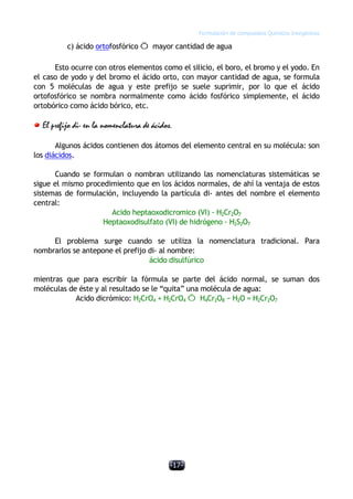 Formulación de compuestos Químicos Inorgánicos
-17-
c) ácido ortofosfórico Õ mayor cantidad de agua
Esto ocurre con otros elementos como el silicio, el boro, el bromo y el yodo. En
el caso de yodo y del bromo el ácido orto, con mayor cantidad de agua, se formula
con 5 moléculas de agua y este prefijo se suele suprimir, por lo que el ácido
ortofosfórico se nombra normalmente como ácido fosfórico simplemente, el ácido
ortobórico como ácido bórico, etc.
El prefijo di- en la nomenclatura de ácidos.
Algunos ácidos contienen dos átomos del elemento central en su molécula: son
los diácidos.
Cuando se formulan o nombran utilizando las nomenclaturas sistemáticas se
sigue el mismo procedimiento que en los ácidos normales, de ahí la ventaja de estos
sistemas de formulación, incluyendo la partícula di- antes del nombre el elemento
central:
Acido heptaoxodicromico (VI) - H2Cr2O7
Heptaoxodisulfato (VI) de hidrógeno - H2S2O7
El problema surge cuando se utiliza la nomenclatura tradicional. Para
nombrarlos se antepone el prefijo di- al nombre:
ácido disulfúrico
mientras que para escribir la fórmula se parte del ácido normal, se suman dos
moléculas de éste y al resultado se le “quita” una molécula de agua:
Acido dicrómico: H2CrO4 + H2CrO4 Õ H4Cr2O8 − H2O = H2Cr2O7
 