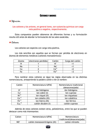 Formulación de compuestos Químicos Inorgánicos
-18-
CATIONESY ANIONES
Definición.
Los cationes y los aniones, en general iones, son sustancias químicas con carga
neta positiva o negativa, respectivamente.
Estos compuestos pueden obtenerse de diferentes formas y su formulación
resulta útil antes de abordar la formulación de las sales oxoácidas.
Cationes.
Los cationes son especies con carga neta positiva.
Los más sencillos son aquellos que se forman por pérdida de electrones en
átomos de elementos metálicos (cationes monoatómicos):
Átomo electrones perdidos Catión Carga del catión
H 1 H+
+1
Na 1 Na+
+1
Ca 2 Ca2+
+2
Fe 3 Fe3+
+3
Para nombrar estos cationes se sigue las reglas observadas en las distintas
nomenclaturas, anteponiendo la palabra catión o ión al nombre:
Catión Nomenclatura IUPAC Nomenclatura tradicional
(desaconsejada)
H+
ion hidrógeno ión hidrógeno
Cu+
ion cobre (I) Ion cuproso
Ni+2
ion niquel (II) ion niqueloso
Co+3
ion cobalto (III) ion cobáltico
Fe+3
ion hierro (III) Ion férrico
Cu2
+2
catión dicobre (I) catión cuproso
Además de estos cationes existen otros, poliatómicos, entre los que se pueden
destacar como más interesantes:
Cation Nomenclatura IUPAC Nomenclatura
tradicional(desaconsejada)
NO+
catión monooxonitrógeno (III) cation nitrosilo
 