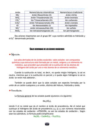 Formulación de compuestos Químicos Inorgánicos
-20-
Anión Nomenclaturas sistemáticas Nomenclatura tradicional
NO2
−
Anión Dioxonitrato (II) Anión nitrito
BrO3
−
Anión Trioxobromato (V) Anión bromato
CO3
2−
Ión Trioxocarbonato (IV) Ión carbonato
CrO4
2−
Anión Tetraoxocromato (VI) Anión cromato
IO−
Ión Monoxoiodato (I) Ión hipoiodito
SO4
2−
Anión tetraoxosulfato (VI) Ión sulfato
MnO4
−
Ion tetraoxomanganato (II) Ion permanganato
Dos aniones importantes son el grupo OH−
cuyo nombre admitido es hidróxido y
el O2
2−
denominado peróxido.
SALESDERIVADASDELOSÁCIDOSOXOÁCIDOS
Definición.
Las sales derivadas de los ácidos oxoácidos -sales oxisales- son compuestos
químicos cuya estructura está formada por un metal, oxígeno y un elemento no
metálico, que proceden que proceden de la sustitución de los átomos de
hidrógeno del ácido por uno o más átomos de un elemento metálico.
Cuando la sustitución es total, es decir, no queda ningún hidrógeno, la sal es
neutra, mientras que si la sustitución es parcial y sí queda algún hidrógeno la sal es
ácida -se verán más adelante-.
También se puede decir que la sales oxisales son especies formadas por la
unión de un catión cualquiera y un anión, distinto del hidruro, hidróxido y óxido.
Formulación.
La fórmula general de las oxisales puede ajustarse a la siguiente:
Mea(XOb)c
siendo X el no metal que da el nombre al ácido de procedencia, Me el metal que
sustituye al hidrógeno del ácido de procedencia y a, b y c son números relacionados
con los estados de oxidación −ATENCIÓN, no son los estados de oxidación−. Según
sean los subíndices, la fórmula podrá simplificarse:
Na2SO4 − Ca(MnO4)2 − Fe2(CO3)3
 