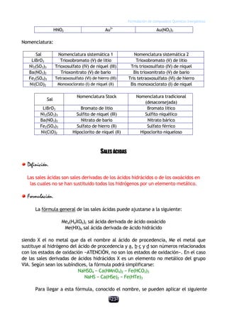 Formulación de compuestos Químicos Inorgánicos
-23-
HNO2 Au3+
Au(NO2)3
Nomenclatura:
Sal Nomenclatura sistemática 1 Nomenclatura sistemática 2
LiBrO3 Trioxobromato (V) de litio Trioxobromato (V) de litio
Ni2(SO3)3 Trioxosulfato (IV) de niquel (III) Tris trioxosulfato (IV) de niquel
Ba(NO3)2 Trioxonitrato (V) de bario Bis trioxonitrato (V) de bario
Fe2(SO4)3 Tetraoxosulfato (VI) de hierro (III) Tris tetraoxosulfato (VI) de hierro
Ni(ClO)2 Monoxoclorato (I) de niquel (II) Bis monoxoclorato (I) de niquel
Sal
Nomenclatura Stock Nomenclatura tradicional
(desaconsejada)
LiBrO3 Bromato de litio Bromato lítico
Ni2(SO3)3 Sulfito de niquel (III) Sulfito niquélico
Ba(NO3)2 Nitrato de bario Nitrato bárico
Fe2(SO4)3 Sulfato de hierro (II) Sulfato férrico
Ni(ClO)2 Hipoclorito de niquel (II) Hipoclorito niqueloso
SALESÁCIDAS
Definición.
Las sales ácidas son sales derivadas de los ácidos hidrácidos o de los oxoácidos en
las cuales no se han sustituido todos los hidrógenos por un elemento metálico.
Formulación.
La fórmula general de las sales ácidas puede ajustarse a la siguiente:
Mea(HdXOb)c sal ácida derivada de ácido oxoácido
Me(HX)b sal ácida derivada de ácido hidrácido
siendo X el no metal que da el nombre al ácido de procedencia, Me el metal que
sustituye al hidrógeno del ácido de procedencia y a, b c y d son números relacionados
con los estados de oxidación −ATENCIÓN, no son los estados de oxidación−. En el caso
de las sales derivadas de ácidos hidrácidos X es un elemento no metálico del grupo
VIA. Según sean los subíndices, la fórmula podrá simplificarse:
NaHSO4 − Ca(HMnO4)2 − Fe(HCO3)3
NaHS − Ca(HSe)2 − Fe(HTe)3
Para llegar a esta fórmula, conocido el nombre, se pueden aplicar el siguiente
 