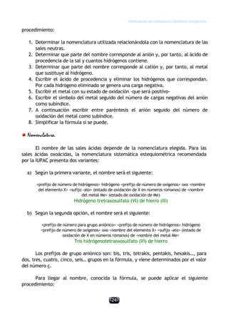 Formulación de compuestos Químicos Inorgánicos
-24-
procedimiento:
1. Determinar la nomenclatura utilizada relacionándola con la nomenclatura de las
sales neutras.
2. Determinar que parte del nombre corresponde al anión y, por tanto, al ácido de
procedencia de la sal y cuantos hidrógenos contiene.
3. Determinar que parte del nombre corresponde al catión y, por tanto, al metal
que sustituye al hidrógeno.
4. Escribir el ácido de procedencia y eliminar los hidrógenos que correspondan.
Por cada hidrógeno eliminado se genera una carga negativa.
5. Escribir el metal con su estado de oxidación -que será positivo-
6. Escribir el símbolo del metal seguido del número de cargas negativas del anión
como subíndice.
7. A continuación escribir entre paréntesis el anión seguido del número de
oxidación del metal como subíndice.
8. Simplificar la fórmula si se puede.
Nomenclatura.
El nombre de las sales ácidas depende de la nomenclatura elegida. Para las
sales ácidas oxoácidas, la nomenclatura sistemática estequiométrica recomendada
por la IUPAC presenta dos variantes:
a) Según la primera variante, el nombre será el siguiente:
<prefijo de número de hidrógenos> hidrógeno <prefijo de número de oxígenos> oxo <nombre
del elemento X> <sufijo -ato> (estado de oxidación de X en números romanos) de <nombre
del metal Me> (estado de oxidación de Me)
Hidrógeno tretraxosulfato (VI) de hierro (III)
b) Según la segunda opción, el nombre será el siguiente:
<prefijo de número para grupo aniónico> <prefijo de número de hidrógenos> hidrógeno
<prefijo de número de oxígenos> oxo <nombre del elemento X> <sufijo -ato> (estado de
oxidación de X en números romanos) de <nombre del metal Me>
Tris hidrógenotetraoxosulfato (VI) de hierro
Los prefijos de grupo aniónico son: bis, tris, tetrakis, pentakis, hexakis…, para
dos, tres, cuatro, cinco, seis… grupos en la fórmula, y viene determinados por el valor
del número c.
Para llegar al nombre, conocida la fórmula, se puede aplicar el siguiente
procedimiento:
 