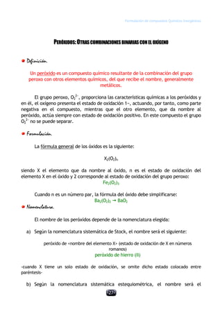 Formulación de compuestos Químicos Inorgánicos
-27-
PERÓXIDOS:OTRASCOMBINACIONESBINARIASCONEL OXÍGENO
Definición.
Un peróxido es un compuesto químico resultante de la combinación del grupo
peroxo con otros elementos químicos, del que recibe el nombre, generalmente
metálicos.
El grupo peroxo, O2
2−
, proporciona las características químicas a los peróxidos y
en él, el oxígeno presenta el estado de oxidación 1−, actuando, por tanto, como parte
negativa en el compuesto, mientras que el otro elemento, que da nombre al
peróxido, actúa siempre con estado de oxidación positivo. En este compuesto el grupo
O2
2−
no se puede separar.
Formulación.
La fórmula general de los óxidos es la siguiente:
X2(O2)n
siendo X el elemento que da nombre al óxido, n es el estado de oxidación del
elemento X en el óxido y 2 corresponde al estado de oxidación del grupo peroxo:
Fe2(O2)3
Cuando n es un número par, la fórmula del óxido debe simplificarse:
Ba2(O2)2 ž BaO2
Nomenclatura.
El nombre de los peróxidos depende de la nomenclatura elegida:
a) Según la nomenclatura sistemática de Stock, el nombre será el siguiente:
peróxido de <nombre del elemento X> (estado de oxidación de X en números
romanos)
peróxido de hierro (II)
-cuando X tiene un solo estado de oxidación, se omite dicho estado colocado entre
paréntesis-
b) Según la nomenclatura sistemática estequiométrica, el nombre será el
 