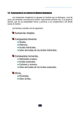 Formulación de compuestos Químicos Inorgánicos
-2-
1.2.-CLASIFICACIÓNDELOSCOMPUESTOS QUÍMICOSINORGÁNICOS
Los compuestos inorgánicos se agrupan en familias que se distinguen, unas de
otras, por presentar una estructura similar. Cada familia contiene uno, o un grupo de
átomos, que da las propiedades físicas y químicas a sus componentes y de donde
toman el nombre.
Las familias a estudiar son las siguientes:
Sustancias simples.
Compuestos binarios
Óxidos.
Hidruros.
Ácidos hidrácidos.
Sales derivadas de los ácidos hidrácidos.
Compuestos ternarios.
Hidróxidos o bases.
Ácidos oxoácidos.
Cationes y aniones.
Sales derivadas de los ácidos oxoácidos.
Otros.
Peróxidos.
Sales ácidas.
 