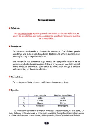 Formulación de compuestos Químicos Inorgánicos
-3-
SUSTANCIASSIMPLES
Definición.
Una sustancia simple aquella que está constituida por átomos idénticos, es
decir, de un solo tipo, por tanto, corresponde a cualquier elemento químico
de la naturaleza.
Formulación.
Se formulan escribiendo el símbolo del elemento. Este símbolo puede
constar de una o dos letras. Cuando son dos letras, la primera siempre debe
ser mayúscula y la segunda minúscula.
Son excepción los elementos cuyo estado de agregación habitual es el
gaseoso, excluidos los gases nobles. Estos se presentan en su estado normal
como moléculas biatómicas, y por tanto, su formulación incluye el símbolo
del elemento y un dos como subíndice.
Nomenclatura.
Se nombran mediante el nombre del elemento correspondiente.
Ejemplos.
Nombre trivial Nombre sistemático
Na Sodio sodio
S Azufre azufre
Fe Hierro hierro
H2 hidrógeno dihidrógeno
La formulación correcta de elementos metálicos, tales como el Fe, Cr o Al, es Fex, Crx
o Alx, dado que en la naturaleza se encuentran agrupados, formando redes metálicas, donde
el número de átomos es indeterminado, si bien para simplificar sólo se indica el símbolo.
 