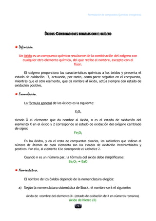 Formulación de compuestos Químicos Inorgánicos
-4-
ÓXIDOS:COMBINACIONESBINARIASCONEL OXÍGENO
Definición.
Un óxido es un compuesto químico resultante de la combinación del oxígeno con
cualquier otro elemento químico, del que recibe el nombre, excepto con el
flúor.
El oxígeno proporciona las características químicas a los óxidos y presenta el
estado de oxidación −2, actuando, por tanto, como parte negativa en el compuesto,
mientras que el otro elemento, que da nombre al óxido, actúa siempre con estado de
oxidación positivo.
Formulación.
La fórmula general de los óxidos es la siguiente:
X2On
siendo X el elemento que da nombre al óxido, n es el estado de oxidación del
elemento X en el óxido y 2 corresponde al estado de oxidación del oxígeno cambiado
de signo:
Fe2O3
En los óxidos, y en el resto de compuestos binarios, los subíndices que indican el
número de átomos de cada elemento son los estados de oxidación intercambiados y
positivos. Por ello, al elemento X le corresponde el subíndice 2.
Cuando n es un número par, la fórmula del óxido debe simplificarse:
Ba2O2 ž BaO
Nomenclatura.
El nombre de los óxidos depende de la nomenclatura elegida:
a) Según la nomenclatura sistemática de Stock, el nombre será el siguiente:
óxido de <nombre del elemento X> (estado de oxidación de X en números romanos)
óxido de hierro (II)
 