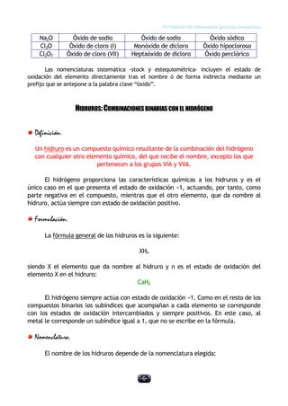 Formulación de compuestos Químicos Inorgánicos
-6-
Na2O Óxido de sodio Óxido de sodio Óxido sódico
Cl2O Óxido de cloro (I) Monóxido de dicloro Óxido hipocloroso
Cl2O7 Óxido de cloro (VII) Heptaóxido de dicloro Óxido perclórico
Las nomenclaturas sistemática -stock y estequiométrica- incluyen el estado de
oxidación del elemento directamente tras el nombre ó de forma indirecta mediante un
prefijo que se antepone a la palabra clave “óxido”.
HIDRUROS:COMBINACIONESBINARIASCONEL HIDRÓGENO
Definición.
Un hidruro es un compuesto químico resultante de la combinación del hidrógeno
con cualquier otro elemento químico, del que recibe el nombre, excepto los que
pertenecen a los grupos VIA y VIIA.
El hidrógeno proporciona las características químicas a los hidruros y es el
único caso en el que presenta el estado de oxidación −1, actuando, por tanto, como
parte negativa en el compuesto, mientras que el otro elemento, que da nombre al
hidruro, actúa siempre con estado de oxidación positivo.
Formulación.
La fórmula general de los hidruros es la siguiente:
XHn
siendo X el elemento que da nombre al hidruro y n es el estado de oxidación del
elemento X en el hidruro:
CaH2
El hidrógeno siempre actúa con estado de oxidación −1. Como en el resto de los
compuestos binarios los subíndices que acompañan a cada elemento se corresponde
con los estados de oxidación intercambiados y siempre positivos. En este caso, al
metal le corresponde un subíndice igual a 1, que no se escribe en la fórmula.
Nomenclatura.
El nombre de los hidruros depende de la nomenclatura elegida:
 