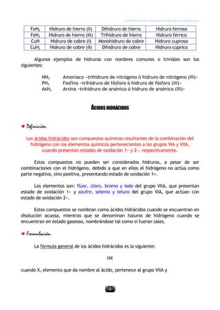 Formulación de compuestos Químicos Inorgánicos
-8-
FeH2 Hidruro de hierro (II) Dihidruro de hierro Hidruro ferroso
FeH3 Hidruro de hierro (III) Trihidruro de hierro Hidruro férrico
CuH Hidruro de cobre (I) Monohidruro de cobre Hidruro cuproso
CuH2 Hidruro de cobre (II) Dihidruro de cobre Hidruro cúprico
Algunos ejemplos de hidruros con nombres comunes o triviales son los
siguientes:
NH3 Amoníaco −trihidruro de nitrógeno ó hidruro de nitrógeno (III)−
PH3 Fosfína −trihidruro de fósforo ó hidruro de fósforo (III)−
AsH3 Arsina −trihidruro de arsénico ó hidruro de arsénico (III)−
ÁCIDOSHIDRÁCIDOS
Definición.
Los ácidos hidrácidos son compuestos químicos resultantes de la combinación del
hidrógeno con los elementos químicos pertenecientes a los grupos VIA y VIIA,
cuando presentan estados de oxidación 1− y 2−, respectivamente.
Estos compuestos no pueden ser considerados hidruros, a pesar de ser
combinaciones con el hidrógeno, debido a que en ellos el hidrógeno no actúa como
parte negativa, sino positiva, presentando estado de oxidación 1+.
Los elementos son: flúor, cloro, bromo y iodo del grupo VIIA, que presentan
estado de oxidación 1− y azufre, selenio y teluro del grupo VIA, que actúan con
estado de oxidación 2−.
Estos compuestos se nombran como ácidos hidrácidos cuando se encuentran en
disolución acuosa, mientras que se denominan haluros de hidrógeno cuando se
encuentran en estado gaseoso, nombrándose tal como si fueran sales.
Formulación.
La fórmula general de los ácidos hidrácidos es la siguiente:
HX
cuando X, elemento que da nombre al ácido, pertenece al grupo VIIA y
 