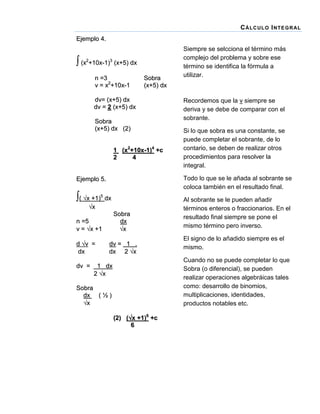C Á LC UL O I NT E G R AL
Ejemplo 4.

 (x2+10x-1)3 (x+5) dx
n =3
v = x2+10x-1

Sobra
(x+5) dx

dv= (x+5) dx
dv = 2 (x+5) dx
Sobra
(x+5) dx (2)
1 (x2+10x-1)4 +c
2
4

( x +1)5 dx
x

d v =
dx
dv =

Recordemos que la v siempre se
deriva y se debe de comparar con el
sobrante.
Si lo que sobra es una constante, se
puede completar el sobrante, de lo
contario, se deben de realizar otros
procedimientos para resolver la
integral.
Todo lo que se le añada al sobrante se
coloca también en el resultado final.

Ejemplo 5.

Sobra
dx
x

n =5
v = x +1

Siempre se selcciona el término más
complejo del problema y sobre ese
término se identifica la fórmula a
utilizar.

dv = 1 .
d x 2 x

Al sobrante se le pueden añadir
términos enteros o fraccionarios. En el
resultado final siempre se pone el
mismo término pero inverso.
El signo de lo añadido siempre es el
mismo.
Cuando no se puede completar lo que
Sobra (o diferencial), se pueden
realizar operaciones algebráicas tales
como: desarrollo de binomios,
multiplicaciones, identidades,
productos notables etc.

1 dx
2 x

Sobra
dx ( ½ )
x
(2) (x +1)6 +c
6

 