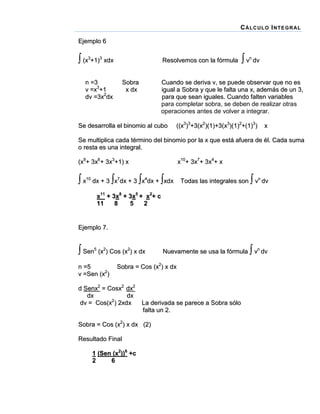 C Á LC UL O I NT E G R AL
Ejemplo 6

 (x3+1)3 xdx
n =3
v =x3+1
dv =3x2dx

Resolvemos con la fórmula

Sobra
x dx

 vn dv

Cuando se deriva v, se puede observar que no es
igual a Sobra y que le falta una x, además de un 3,
para que sean iguales. Cuando falten variables
para completar sobra, se deben de realizar otras
operaciones antes de volver a integrar.

Se desarrolla el binomio al cubo

((x3)3+3(x2)(1)+3(x3)(1)2+(1)3)

x

Se multiplica cada término del binomio por la x que está afuera de él. Cada suma
o resta es una integral.
(x9+ 3x6+ 3x3+1) x

x10+ 3x7+ 3x4+ x

 x10 dx + 3 x7dx + 3 x4dx + xdx



Todas las integrales son vn dv

x11 + 3x8 + 3x5 + x2+ c
11
8
5
2

Ejemplo 7.

 Sen5 (x2) Cos (x2) x dx
n =5
v =Sen (x2)

Sobra = Cos (x2) x dx

d Senx2 = Cosx2 dx2
dx
dx
dv = Cos(x2) 2xdx

La derivada se parece a Sobra sólo
falta un 2.

Sobra = Cos (x2) x dx (2)
Resultado Final
1 (Sen (x2))6 +c
2
6



Nuevamente se usa la fórmula vn dv

 