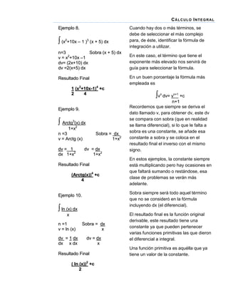 C Á LC UL O I NT E G R AL
Ejemplo 8.

 (x2+10x – 1 )3 (x + 5) dx

Cuando hay dos o más términos, se
debe de seleccionar el más complejo
para, de éste, identificar la fórmula de
integración a utilizar.

n=3
Sobra (x + 5) dx
v = x2+10x –1
dv= (2x+10) dx
dv =2(x+5) dx

En este caso, el término que tiene el
exponente más elevado nos servirá de
guía para seleccionar la fórmula.

Resultado Final

En un buen porcentaje la fórmula más
empleada es

1 (x2+10x-1)4 +c
2
4
Ejemplo 9.

 Arctg3(2x) dx
1+x
n =3
v = Arctg (x)
dv = 1
dx 1+x2

Sobra = dx
1+x2
dv = dx
1+x2

Resultado Final
(Arctg(x))4 +c
4

vn dv= vn+1 +c
n+1
Recordemos que siempre se deriva el
dato llamado v, para obtener dv, este dv
se compara con sobra (que en realidad
se llama diferencial), si lo que le falta a
sobra es una constante, se añade esa
constante a sobra y se coloca en el
resultado final el inverso con el mismo
signo.
En estos ejemplos, la constante siempre
está multiplicando pero hay ocasiones en
que faltará sumando o restándose, esa
clase de problemas se verán más
adelante.
Sobra siempre será todo aquel término
que no se consideró en la fórmula
incluyendo dx (el diferencial).

Ejemplo 10.

 ln (x) dx
x
n =1
v = ln (x)

Sobra = dx
x

dv = 1 dx
dx x dx

dv = dx
x

Resultado Final
( ln (x))2 +c
2

El resultado final es la función original
derivable, este resultado tiene una
constante ya que pueden pertenecer
varias funciones primitivas las que dieron
el diferencial a integral.
Una función primitiva es aquélla que ya
tiene un valor de la constante.

 