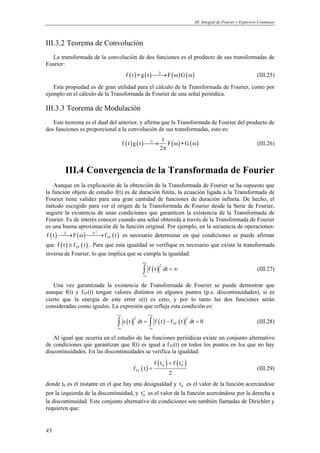 III. Integral de Fourier y Espectros Continuos
43
III.3.2 Teorema de Convolución
La transformada de la convolución de dos funciones es el producto de sus transformadas de
Fourier:
( ) ( ) ( ) ( )f t g t F Gℑ
∗ → ω ω (III.25)
Esta propiedad es de gran utilidad para el cálculo de la Transformada de Fourier, como por
ejemplo en el cálculo de la Transformada de Fourier de una señal periódica.
III.3.3 Teorema de Modulación
Este teorema es el dual del anterior, y afirma que la Transformada de Fourier del producto de
dos funciones es proporcional a la convolución de sus transformadas, esto es:
( ) ( ) ( ) ( )
1
f t g t F G
2
ℑ
→ ω ∗ ω
π
(III.26)
III.4 Convergencia de la Transformada de Fourier
Aunque en la explicación de la obtención de la Transformada de Fourier se ha supuesto que
la función objeto de estudio f(t) es de duración finita, la ecuación ligada a la Transformada de
Fourier tiene validez para una gran cantidad de funciones de duración infinita. De hecho, el
método escogido para ver el origen de la Transformada de Fourier desde la Serie de Fourier,
sugiere la existencia de unas condiciones que garanticen la existencia de la Transformada de
Fourier. Es de interés conocer cuando una señal obtenida a través de la Transformada de Fourier
es una buena aproximación de la función original. Por ejemplo, en la secuencia de operaciones:
( ) ( ) ( )
1
TFf t F f t
−
ℑ ℑ
→ ω → es necesario determinar en qué condiciones se puede afirmar
que ( ) ( )TFf t f t≅ . Para que esta igualdad se verifique es necesario que exista la transformada
inversa de Fourier, lo que implica que se cumpla la igualdad:
( )
2
f t dt
+∞
−∞
< ∞∫ (III.27)
Una vez garantizada la existencia de Transformada de Fourier se puede demostrar que
aunque f(t) y fTF(t) tengan valores distintos en algunos puntos (p.e. discontinuidades), si es
cierto que la energía de este error ε(t) es cero, y por lo tanto las dos funciones serán
consideradas como iguales. La expresión que refleja esta condición es:
( ) ( ) ( )
2 2
TFt dt f t f t dt 0
+∞ +∞
−∞ −∞
ε = − =∫ ∫ (III.28)
Al igual que ocurría en el estudio de las funciones periódicas existe un conjunto alternativo
de condiciones que garantizan que f(t) es igual a fTF(t) en todos los puntos en los que no hay
discontinuidades. En las discontinuidades se verifica la igualdad:
( )
( ) ( )0 0
TF
f t f t
f t
2
− +
+
= (III.29)
donde t0 es el instante en el que hay una desigualdad y 0t−
es el valor de la función acercándose
por la izquierda de la discontinuidad, y 0t+
es el valor de la función acercándose por la derecha a
la discontinuidad. Este conjunto alternativo de condiciones son también llamadas de Dirichlet y
requieren que:
 