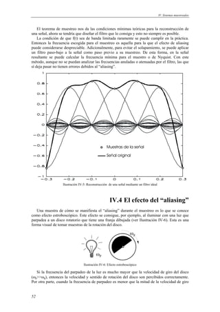 IV. Sistemas muestreados
52
El teorema de muestreo nos da las condiciones mínimas teóricas para la reconstrucción de
una señal, ahora se tendría que diseñar el filtro que lo consiga y esto no siempre es posible.
La condición de que f(t) sea de banda limitada raramente se puede cumplir en la práctica.
Entonces la frecuencia escogida para el muestreo es aquella para la que el efecto de aliasing
puede considerarse despreciable. Adicionalmente, para evitar el solapamiento, se puede aplicar
un filtro paso-bajo a la señal como paso previo a su muestreo. De esta forma, en la señal
resultante se puede calcular la frecuencia mínima para el muestro o de Nyquist. Con este
método, aunque no se puedan analizar las frecuencias anuladas o atenuadas por el filtro, las que
sí deja pasar no tienen errores debidos al “aliasing”.
Ilustración IV-5: Reconstrucción de una señal mediante un filtro ideal
IV.4 El efecto del “aliasing”
Una muestra de cómo se manifiesta el “aliasing” durante el muestreo es lo que se conoce
como efecto estroboscópico. Este efecto se consigue, por ejemplo, al iluminar con una luz que
parpadea a un disco rotatorio que tiene una franja dibujada (ver Ilustración IV-6). Esta es una
forma visual de tomar muestras de la rotación del disco.
ωp
ωg
Ilustración IV-6: Efecto estroboscópico
Si la frecuencia del parpadeo de la luz es mucho mayor que la velocidad de giro del disco
(ωp>>ωg), entonces la velocidad y sentido de rotación del disco son percibidos correctamente.
Por otra parte, cuando la frecuencia de parpadeo es menor que la mitad de la velocidad de giro
Muestras de la señal
Señal original
 