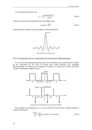 II. Series de Fourier



     Los coeficientes de Fourier son:
                                                         Ad sen ( nπd T )
                                             an = 2                                                 (II.42)
                                                         T     nπd T
Siendo su envolvente una función de tipo sinc definida como:
                                                                    sen x
                                                     sinc ( x ) =                                   (II.43)
                                                                      x
Esta función que se puede ver representada en la Ilustración II-23.
                                                               sen(x)/x




                                                                                 x



                                        Ilustración II-23: la función sinc


II.3.3 Evaluación de los coeficientes de Fourier por diferenciación
   El uso de la función generalizada δ(t) junto con la diferenciación, puede facilitar el cálculo
de los coeficientes de las series de Fourier para ciertas funciones que contengan
discontinuidades; de forma que las integrales envueltas en el cálculo de la Serie de Fourier
presenten importantes simplificaciones.
                                                             f(t)
                                                      A



                                                                                     t
                            -T          -T/2 -d/2             d/2 T/2        T

                                    A δ (t + d/2) df(t)/dt


                                                              d/2                    t
                             T          -T/2 -d/2                     T/2    T



                           Ilustración II-24: Diferenciación de una onda cuadrada.

   Para calcular los coeficientes a0, an y bn de la Serie de Fourier (II.8), se puede emplear la
expresión diferencial:
                                 df ( t )      ∞
                                            = ∑ ( α n cos nω0 t + βn sen nω0 t )                    (II.44)
                                   dt         n =1




22
 