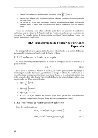 III. Integral de Fourier y Espectros Continuos



                                                                           +∞
     o   La función f(t) ha de ser absolutamente integrable, o sea,        ∫ f ( t ) dt < ∞
                                                                           −∞
     o   La función f(t) ha de tener un número finito de máximos y mínimos dentro de cualquier
         intervalo finito.
     o   La función f(t) ha de tener un número finito de discontinuidades dentro de cualquier
         intervalo finito. Además estas discontinuidades han de suponer un salto de amplitud
         finita.

   Todas las condiciones hasta ahora definidas están dando un conjunto de condiciones
suficientes para la existencia de Transformada de Fourier, sin embargo son condiciones no
necesarias. Por ejemplo, un tren de impulsos unitarios sí tiene Transformada de Fourier y no
cumple las anteriores condiciones.


                        III.5 Transformada de Fourier de Funciones
                                                         Especiales
   En este apartado se verán algunas de las funciones más utilizadas en el análisis de Fourier,
que en cambio no tienen una Transformada de Fourier evidente.

III.5.1 Transformada de Fourier de un impulso
   Se puede demostrar que la Transformada de Fourier de un impulso unitario es la unidad, o lo
que es lo mismo:
                                                 δ ( t )  1
                                                          ℑ
                                                            →                                              (III.30)

   Si se aplica el teorema de Parseval al resultado, se observa que el espectro de energía es
constante para todas las frecuencias, y por lo tanto, su energía es infinita. He aquí la razón de la
no existencia de los impulsos unitarios en los sistemas físicos, se necesita energía infinita para
poder generarlos. Derivadas de esta Transformada de Fourier hay una serie de propiedades, o de
transformadas que deben ser consideradas:
                   +∞
                 1
    o δ(t) =        ∫ e dt
                       jωt

                2π −∞
                        +∞
                    1
     o    δ(t) =        ∫ cos ωt dt
                   2π   0

     o    δ ( t − t 0 )  e − jω0 t
                         ℑ
                           →
     o    K  2πKδ ( ω) , obtenida por dualidad y que indica que un nivel de continua está
             ℑ
               →
         asociado a un pulsos en el origen, donde δ(ω) es además una función par.

III.5.2 Transformada de Fourier del seno y del coseno
     Estos dos transformadas son:
                                  cos ω0 t  π δ ( ω − ω0 ) + δ ( ω + ω0 ) 
                                            ℑ
                                              →                                                          (III.31)

                                                π
                                   sen ω0 t  δ ( ω − ω0 ) − δ ( ω + ω0 ) 
                                             ℑ
                                               →                                                         (III.32)
                                                j




44
 