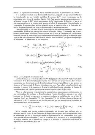 V. La Transformada de Fourier Discretizada (DFT).



donde T es el período de muestreo y ℑ es el operador que realiza la Transformada de Fourier.
    Si se analiza el resultado en el dominio de la frecuencia, se puede ver que la función F(ω) se
ha transformado en una función periódica de período 2π/T como consecuencia de la
convolución entre el tren de impulsos D0(ω) y F(ω). Aquí aparece la primera fuente de errores a
la hora de emplear la DFT como aproximación de la Transformada de Fourier, ya que si se
muestrea por debajo de la frecuencia de Nyquist, el efecto de solapamiento (aliasing) típico en
los procesos de muestreo hace acto de presencia, como se puede apreciar en la Ilustración V-1
(c). La forma de disminuir este error es disminuyendo el período de muestreo.
    La señal obtenida en este paso f(t)·d0(t) no es, todavía, una señal que pueda ser tratada en una
computadora, debido a que contiene un número infinito de valores. Es necesario, por lo tanto,
considerar únicamente un número finito de puntos, por ejemplo N. Para conseguir esto último se
emplea la función de truncado p(t) que se muestra en la Ilustración V-1 (d), y se obtiene la señal
f(t)·d0(t)·p(t), ver Ilustración V-1 (e), con un número finito de valores, que ya es manejable por
un ordenador. Las operaciones en este punto son:
                                                                            ωT 
                                                                       sin  0  ω
                    1           −T 2 ≤ t ≤ T0 −T 2                         2  e − j 2 ( T0 − T )
             p(t) =                                     → P ( ω) = T0                                                 (V.5)
                    0           t < −T 2 ó t > T0 − T 2                  ωT0
                                                                             2

                                             +∞                                N −1
                f ( t ) d 0 ( t ) p ( t ) =  ∑ f (kT)δ ( t − kT )  ⋅ p ( t ) = ∑ f (kT)δ ( t − kT )                  (V.6)
                                             k =−∞                             k =0



                                                   1 1                       
                 ℑ{f ( t ) d 0 ( t ) p ( t )} =       2π F ( ω ) ∗ D 0 ( ω )  ∗ P ( ω )
                                                  2π                         
                                                      ωT                                                             (V.7)
                                                 sin  0  ω
                                              T       2  e − j 2 ( T0 − T ) ∗
                                                                                k =+∞
                                                                                        2πk 
                                            = 0
                                             2πT    ωT0                          ∑ F ω − T 
                                                                                k =−∞       
                                                       2
donde T0/2πT, se puede poner como N/2π.
    La Transformada de Fourier de la función f(t)·d0(t)·p(t) en la Ilustración V-1 (d) resulta de la
convolución de la Transformada de Fourier del paso anterior con la función sinc. Esto produce
nuevamente una discrepancia con la Transformada de Fourier original F(ω), ya que aparece un
rizado en la Transformada de Fourier obtenida en este paso. Para reducir este efecto habría que
aumentar el número N de muestras, y de esta forma la función sinc asociada a la función de
truncado se hará más estrecha, pareciéndose más un impulso ( g ( t ) ∗ δ ( t ) = g ( t ) ).
    Ahora la señal temporal obtenida tiene las características necesarias para su tratamiento en
una computadora. Sin embargo su Transformada de Fourier obtenida no, ya que es una señal
continua, por lo tanto, es necesario su muestreo mediante la multiplicación con el tren de
impulsos D1(ω), ver Ilustración V-1 (f) e Ilustración V-1 (g). El intervalo escogido para el
muestreo es 2π/T0. El resultado es una función periódica que está muestreada en el dominio de
la frecuencia con el tren de impulsos:
                          +∞                                                                  +∞
                                                                                        T0
             D1 ( ω) =   ∑ δ ( ω − n 2π T ) → ℑ {D ( ω)} = d ( t ) = 2π ∑ δ ( t − nT )
                         n =−∞
                                                   0
                                                            −1
                                                                   1           1
                                                                                             n =−∞
                                                                                                          0            (V.8)

    Se ha obtenido una función periódica muestreada, por lo tanto, para definirla sólo es
necesario conocer el área de los N impulsos de un período cualquiera, esto es una cantidad finita
de información que era lo exigido para poder ser representada en una computadora. Pero, ¿qué
le ha ocurrido a la señal temporal? Como en el dominio de la frecuencia se ha multiplicado por
un tren de impulsos, en el dominio del tiempo se ha de hacer la convolución con el tren de
impulsos dual del anterior d1(t), o sea:


58
 