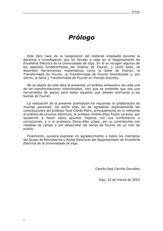 Prólogo




                               Prólogo

   Este libro nace de la recopilación del material empleado durante la
docencia e investigación que he llevado a cabo en el Departamento de
Enxeñería Eléctrica de la Universidade de Vigo. En él se recogen algunos de
los aspectos fundamentales del análisis de Fourier, y como tales, se
describen herramientas matemáticas como la Serie de Fourier, la
Transformada de Fourier, la Transformada de Fourier Discretizada y, por
último, la Serie y Transformada de Fourier en Tiempo Discreto.

   No es objeto de esta obra el presentar un análisis exhaustivo de cada una
de las transformaciones mencionadas, sino que se pretende que sea una
herramienta de apoyo para todos aquellos que deseen acercarse a las
teorías de Fourier.

   La realización de la presente publicación ha requerido la colaboración de
muchas personas. De entre ellas he de agradecer especialmente las
contribuciones del profesor José Cidrás Pidre, principalmente en lo referente
al análisis de circuitos eléctricos, al profesor Andrés Elías Feijóo Lorenzo, por
ayudarme a hacer estos apuntes mejores con sus comentarios y
correcciones, y a la profesora Elena Albo López, por su contribución con
medidas de campo y por desarrollar las series de Fourier de un tren de
pulsos.

   Finalmente, quisiera expresar mi agradecimiento a todos los miembros
del Grupo de Elecrotecnia y Redes Eléctricas del Departamento de Enxeñería
Eléctrica de la Universidade de Vigo.




                                                  Camilo José Carrillo González


                                                    Vigo, 22 de marzo de 2003




v
 