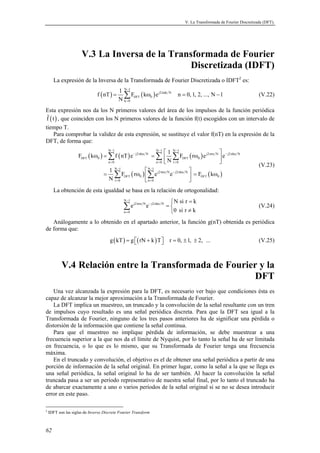V. La Transformada de Fourier Discretizada (DFT).




                      V.3 La Inversa de la Transformada de Fourier
                                               Discretizada (IDFT)
      La expresión de la Inversa de la Transformada de Fourier Discretizada o IDFT2 es:
                                            1 N −1
                               f ( nT ) =     ∑ FDFT ( kω0 ) e j2πnk
                                            N k =0
                                                                            N
                                                                                n = 0, 1, 2, ..., N − 1                    (V.22)

Esta expresión nos da los N primeros valores del área de los impulsos de la función periódica
 f ( t ) , que coinciden con los N primeros valores de la función f(t) escogidos con un intervalo de
tiempo T.
      Para comprobar la validez de esta expresión, se sustituye el valor f(nT) en la expresión de la
DFT, de forma que:
                                     N −1                         N −1
                                                                        1 N −1                 
                    FDFT ( kω0 ) = ∑ f ( nT ) e − j2 πkn    N
                                                                = ∑  ∑ FDFT ( rω0 ) e j2 πrn N  e − j2 πkn   N

                                     n =0                         n =0  N r =0                 
                                                                                                                           (V.23)
                                    1 N −1           N −1                      
                                   = ∑ FDFT ( rω0 )  ∑ e j2 πrn N e − j2 πkn N  = FDFT ( kω0 )
                                    N r =0           n =0                      
      La obtención de esta igualdad se basa en la relación de ortogonalidad:
                                              N −1
                                                                             N si r = k
                                              ∑e     j2 πrn N − j2 πkn N
                                                            e              =                                              (V.24)
                                              n =0                          0 si r ≠ k
   Análogamente a lo obtenido en el apartado anterior, la función g(nT) obtenida es periódica
de forma que:
                                      g ( kT ) = g ( rN + k ) T 
                                                                          r = 0, ± 1, ± 2, ...                           (V.25)



           V.4 Relación entre la Transformada de Fourier y la
                                                       DFT
   Una vez alcanzada la expresión para la DFT, es necesario ver bajo que condiciones ésta es
capaz de alcanzar la mejor aproximación a la Transformada de Fourier.
   La DFT implica un muestreo, un truncado y la convolución de la señal resultante con un tren
de impulsos cuyo resultado es una señal periódica discreta. Para que la DFT sea igual a la
Transformada de Fourier, ninguno de los tres pasos anteriores ha de significar una pérdida o
distorsión de la información que contiene la señal continua.
   Para que el muestreo no implique pérdida de información, se debe muestrear a una
frecuencia superior a la que nos da el límite de Nyquist, por lo tanto la señal ha de ser limitada
en frecuencia, o lo que es lo mismo, que su Transformada de Fourier tenga una frecuencia
máxima.
   En el truncado y convolución, el objetivo es el de obtener una señal periódica a partir de una
porción de información de la señal original. En primer lugar, como la señal a la que se llega es
una señal periódica, la señal original lo ha de ser también. Al hacer la convolución la señal
truncada pasa a ser un período representativo de nuestra señal final, por lo tanto el truncado ha
de abarcar exactamente a uno o varios períodos de la señal original si se no se desea introducir
error en este paso.

2
    IDFT son las siglas de Inverse Discrete Fourier Transform



62
 