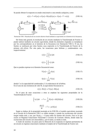 VIII. Aplicación de la Transformada de Fourier al estudio de sistemas lineales



Se puede obtener la respuesta en estado estacionario a una entrada cualquiera, como:

                      e ( t )  E ( ω) ⇒ I ( ω) = H ( ω) E ( ω) ⇒ I ( ω) → i ( t )
                                                                                              −1
                               ℑ                                           ℑ
                                 →                                                                                   (VIII.14)

                     R                              ℑ                                R                        ℑ-1
             i(t)                            e(t)        E(ω)             I(ω)                        I(ω)          i(t)
                                              R          R
         +                                    L           jωL             +
                                     L                                                             jωL
              e(t)                            C          -j/ωC                E(ω)

                                         C                                                          1/jωC

Ilustración VIII-1: Resolución de un circuito eléctrico lineal mediante su equivalente en el dominio de la frecuencia.

   De forma más general, la resolución de un circuito mediante la Transformada de Fourier se
puede realizar mediante un circuito equivalente, donde los elementos originales se reemplacen
por los correspondientes en el dominio de la frecuencia (ver Ilustración VIII-1). O sea, las
fuentes se sustituyen por otras fuentes cuya expresión es la Transformada de Fourier de la
primera e(t)→E(ω). Por otra parte, las ecuaciones para bobinas y condensadores son,
respectivamente:
                                                                      t
                                                              1
                                                     v ( t ) = ∫ i ( τ ) dτ                                          (VIII.15)
                                                              C −∞

                                                                  t
                                                             1
                                                    i(t) =      ∫ v ( τ ) dτ                                         (VIII.16)
                                                             L −∞
Que se pueden expresar en el dominio frecuencial como:
                                                                   1
                                                     V ( ω) =         I ( ω)                                         (VIII.17)
                                                                 j ωC

                                                                   1
                                                     I ( ω) =         V ( ω)                                         (VIII.18)
                                                                 j ωL
donde C es la capacidad del condensador y L la inductancia de la bobina.
En el caso de una resistencia de valor R, su equivalente frecuencial es:
                                         v ( t ) = Ri ( t ) → V ( ω) = RI ( ω)                                       (VIII.19)

   En el paso de unas ecuaciones a otras se emplean las siguientes propiedades de la
Transformada de Fourier:
                                 t
                                                                 1
                                 ∫ x ( τ ) dτ                      X ( ω) + πX ( 0 ) δ ( ω)
                                                     ℑ
                                                     →                                                             (VIII.20)
                                −∞
                                                                jω

                                                dx ( t )
                                                            jω X ( ω)
                                                            ℑ
                                                              →                                                      (VIII.21)
                                                    dt
   Según se deduce de la propiedad mostrada en la (VIII.20), el modelo equivalente mostrado
en el circuito de la Ilustración VIII-1 es válido siempre y cuando las excitaciones del circuito
tengan media nula, o sea, que X(ω)|ω=0 = 0 para todas las fuentes del circuito. Esto es lo que
ocurre en Régimen Estacionario Sinusoidal o Circutos de Corriente Alterna, donde todas las
excitaciones del circuito son sinusoidales y, por lo tanto, su media es nula.
   A modo de resumen, los pasos para la obtención de la respuesta en régimen permanente de
un circuito en régimen estacionario mediante el empleo de la Transformada de Fourier son:


90
 