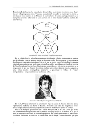 I. La Transformada de Fourier: una introducción histórica 
Transformada de Fourier. La presentación de su trabajo tuvo ilustres opositores como Euler, 
Laplace o Lagrange entre otros. Y aunque la academia le concedió un premio por su teoría, le 
acusó de ser poco riguroso en la obtención de los resultados. Y fue así que la publicación de su 
trabajo no se llevó a cabo hasta 15 años después, con su libro titulado ‘La teoría analítica del 
calor’ (1822). 
2 
x 
ft(x) 
x 
x 
ft(x) 
ft(x) 
Ilustración I-2: Modos normales de vibración de una cuerda 
En su trabajo, Fourier afirmaba que cualquier distribución calórica, en este caso se trata de 
una distribución espacial aunque podría ser temporal, podía descomponerse en una suma de 
distribuciones espaciales sinusoidales. Esto es lo que se conoce como Serie de Fourier, aunque 
más tarde generalizaría esta teoría para extenderla a señales aperiódicas, recibiendo el nombre 
de Transformada de Fourier. Las objeciones de sus coetáneos a esta teoría se centraban en la 
proposición de que una función discontinua pudiera representarse de esta manera. A pesar de 
estas trabas muchos investigadores empezaron a generalizar el trabajo de Fourier, 
extrapolándolo a campos distintos del análisis del calor. 
Ilustración I-3: Jean Baptiste Joseph Fourier (1768-1830) 
En 1829, Dirichlet estableció las condiciones bajo las cuales la función periódica puede 
representarse mediante una Serie de Fourier. De forma que todas las magnitudes físicas 
conocidas poseen características que permiten su análisis mediante las teorías de Fourier. 
Una de las múltiples aplicaciones fue, a finales del siglo XIX, la de Lord Kelvin que diseñó 
una computadora analógica con el fin de predecir el flujo y reflujo de las mareas, en la que se 
pone de manifiesto la utilidad de las teorías propuestas por Fourier para obtener la periodicidad 
de ciertos fenómenos a través de su observación en el tiempo. Parecía evidente que para 
 