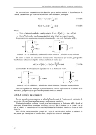 VIII. Aplicación de la Transformada de Fourier al estudio de sistemas lineales 
En las ecuaciones temporales recién obtenidas ya es posible emplear la Transformada de 
Fourier, y suponiendo que todas las excitaciones tiene media nula, se llega a: 
92 
V V U 1 I 
( ω ) = ( ω ) + ( ω 
) 0 
j ω 
C 
(VIII.27) 
I I U 1 V 
( ω ) = ( ω ) + ( ω 
) 0 
j ω 
L 
(VIII.28) 
donde: 
o U(ω) es la transformada del escalón unitario: U(ω) = ℑu(t) = −j ω+ πδ(ω) 
o I(ω) y V(ω) son las transformadas de i(t)u(t-t0) y v(t)u(t-t0), respectivamente. 
Los componentes asociados a estas expresiones pueden verse en la Ilustración VIII-3. 
1/jωC 
V0U(ω) 
V(ω) 
+ I(ω) 
- 
+ 
jωL 
V(ω) 
+ I(ω) 
- 
I0U(ω) 
Ilustración VIII-3: El condensador y la bobina en el dominio frecuencial. Condiciones iniciales: escalones. 
En ambos se tienen las condiciones iniciales como funciones de tipo escalón, pero pueden 
transformarse a funciones impulso sin más que tener en cuenta que: 
( ) ( ) ( ) ( ) ( ) du t 
j U t D t 
ω ω = ℑδ  = ω ⇔ = δ (VIII.29) 
dt 
Los resultados de esta operación se pueden ver en la Ilustración VIII-4. 
+ I(ω) 
V(ω) 1/jωC CV0D(ω) 
- 
jωL 
Vp(ω) 
+ I(ω) 
- 
LI0D(ω) 
+ 
Ilustración VIII-4: El condensador y la bobina en el dominio frecuencial. Condiciones iniciales: impulsos. 
Una vez llegado a este punto ya se puede obtener el circuito equivalente en el dominio de la 
frecuencia, y se procede de igual manera que en el apartado anterior. 
VIII.5.1 Ejemplo de aplicación 
En este apartado se muestra como se aplica la Transformada de Fourier para la resolución de 
un circuito eléctrico lineal, en el que aparece un fenómeno transitorio. 
El circuito tomado a modo de ejemplo es el que aparece en la Ilustración VIII-5 donde el 
interruptor S lleva abierto un tiempo indefinido (-∞tt0). En el instante t=t0 se cierra S con lo 
que se conecta el condensador al circuito, originandose el fenómeno transitorio al que se hacía 
mención. 
Para calcular las variables (por ejemplo i(t) y v(t)) de este circuito el análisis se resolverá en 
dos partes, que corresponde al circuito antes y después del cierre del interruptor. 
 