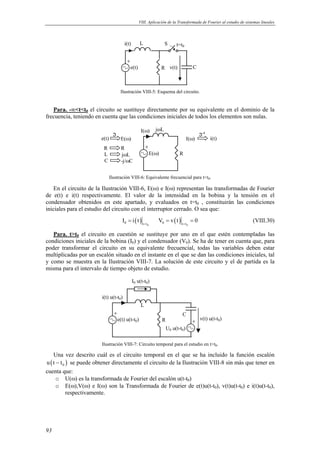 VIII. Aplicación de la Transformada de Fourier al estudio de sistemas lineales 
93 
e(t) 
L 
t=t0 S 
R v(t) 
C 
i(t) 
Ilustración VIII-5: Esquema del circuito. 
Para. -∞tt0 el circuito se sustituye directamente por su equivalente en el dominio de la 
frecuencia, teniendo en cuenta que las condiciones iniciales de todos los elementos son nulas. 
jωL 
E(ω) 
R 
I(ω) 
ℑ 
e(t) E(ω) 
R R 
L jωL 
C -j/ωC 
ℑ-1 
I(ω) i(t) 
Ilustración VIII-6: Equivalente frecuencial para tt0. 
En el circuito de la Ilustración VIII-6, E(ω) e I(ω) representan las transformadas de Fourier 
de e(t) e i(t) respectivamente. El valor de la intensidad en la bobina y la tensión en el 
condensador obtenidos en este apartado, y evaluados en t=t0 , constituirán las condiciones 
iniciales para el estudio del circuito con el interruptor cerrado. O sea que: 
( ) ( ) 
0 t t 0 t t I i t V v t 0 = = 
= = = (VIII.30) 
0 0 
Para. tt0 el circuito en cuestión se sustituye por uno en el que estén contempladas las 
condiciones iniciales de la bobina (I0) y el condensador (V0). Se ha de tener en cuenta que, para 
poder transformar el circuito en su equivalente frecuencial, todas las variables deben estar 
multiplicadas por un escalón situado en el instante en el que se dan las condiciones iniciales, tal 
y como se muestra en la Ilustración VIII-7. La solución de este circuito y el de partida es la 
misma para el intervalo de tiempo objeto de estudio. 
e(t) u(t-t0) 
L 
R 
C 
v(t) u(t-t0) 
i(t) u(t-t0) 
U0 u(t-t0) 
I0 u(t-t0) 
Ilustración VIII-7: Circuito temporal para el estudio en tt0. 
Una vez descrito cuál es el circuito temporal en el que se ha incluido la función escalón 
( ) 0 u t − t se puede obtener directamente el circuito de la Ilustración VIII-8 sin más que tener en 
cuenta que: 
o U(ω) es la transformada de Fourier del escalón u(t-t0) 
o E(ω),V(ω) e I(ω) son la Transformada de Fourier de e(t)u(t-t0), v(t)u(t-t0) e i(t)u(t-t0), 
respectivamente. 
 