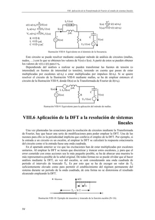 VIII. Aplicación de la Transformada de Fourier al estudio de sistemas lineales 
94 
ℑ I(ω) i(t) u(t-t0) 
E(ω) 
jωL 
R 
C 
V(ω) 
I(ω) 
U0 U(ω) 
I0 U(ω) 
e(t) u(t-t0) E(ω) 
ℑ 
ℑ 
R R 
L jωL 
C -j/ωC 
ℑ-1 
ℑ-1 
V(ω) v(t) u(t-t0) 
I0 u(t-t0) I0 U(ω) 
V0 u(t-t0) V0 U(ω) 
Ilustración VIII-8: Equivalente en el dominio de la frecuencia. 
Este circuito se puede resolver mediante cualquier método de análisis de circuitos (mallas, 
nudos, …) con lo que se obtienen los valores de V(ω) e I(ω). A partir de estos se pueden obtener 
los valores de v(t) e i(t) para tt0. 
Dependiendo del análisis a realizar se pueden transformar las fuentes de tensión (o 
intensidad) en fuentes de intensidad (o tensión), teniendo en cuenta que pasan de estar 
multiplicadas por escalones u(t-t0) a estar multiplicadas por impulsos δ(t-t0). Si se quiere 
resolver el circuito de la Ilustración VIII-8 mediante mallas, se ha de emplear entonces el 
circuito de la Ilustración VIII-9, donde D(ω) es la Transformada de Fourier de δ(t-t0). 
E(ω) 
jωL 
R 
C 
V(ω) 
I(ω) 
U0 U(ω) 
L I0 D(ω) 
Ilustración VIII-9: Equivalente para la aplicación del método de mallas. 
VIII.6 Aplicación de la DFT a la resolución de sistemas 
lineales 
Una vez planteadas las ecuaciones para la resolución de circuitos mediante la Transformada 
de Fourier, hay que hacer una serie de modificaciones para poder emplear la DFT. Una de las 
razones para ello es la periodicidad implícita que conlleva el empleo de la DFT. Por ejemplo, si 
la entrada a un circuito es un escalón, al emplear la DFT se calculará la respuesta estacionaria 
del circuito como si la entrada fuese una onda cuadrada. 
En el apartado anterior se vio que las excitaciones han de estar multiplicadas por escalones 
unitarios. Al emplear la DFT se tienen que discretizar y truncar estos escalones, y para que el 
error cometido con estas acciones sea lo más pequeño posible, se ha de abarcar una muestra lo 
más representativa posible de la señal original. De todas formas no se puede olvidar que al hacer 
análisis mediante la DFT, en vez del escalón, se está considerando una onda cuadrada de 
período el intervalo de truncado T0. Es por esto que se ha de escoger un valor de T0 
suficientemente elevado como para permitir el establecimiento del régimen permanente del 
sistema durante un período de la onda cuadrada, de esta forma no se distorsiona el resultado 
alcanzado empleando la DFT. 
t 
T 
u(t) 
T0 = N·T 
Muestras 
Ilustración VIII-10: Ejemplo de muestreo y truncado de la función escalón (N=16). 
 