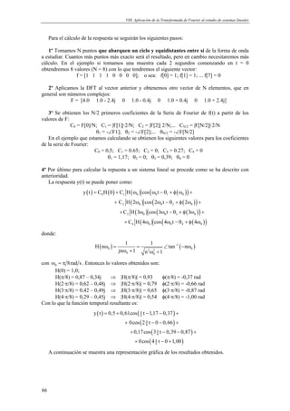 VIII. Aplicación de la Transformada de Fourier al estudio de sistemas lineales 
Para el cálculo de la respuesta se seguirán los siguientes pasos: 
1º Tomamos N puntos que abarquen un ciclo y equidistantes entre sí de la forma de onda 
a estudiar. Cuantos más puntos más exacto será el resultado, pero en cambio necesitaremos más 
cálculo. En el ejemplo si tomamos una muestra cada 2 segundos comenzando en t = 0 
obtendremos 8 valores (N = 8) con lo que tendremos el siguiente vector: 
96 
f = [1 1 1 1 0 0 0 0]; o sea: f[0] = 1; f[1] = 1; ... f[7] = 0 
2º Aplicamos la DFT al vector anterior y obtenemos otro vector de N elementos, que en 
general son números complejos: 
F = [4.0 1.0 - 2.4j 0 1.0 - 0.4j 0 1.0 + 0.4j 0 1.0 + 2.4j] 
3º Se obtienen los N/2 primeros coeficientes de la Serie de Fourier de f(t) a partir de los 
valores de F: 
C0 = F[0]/N; C1 = |F[1]|·2/N; C2 = |F[2]| 2/N;... CN/2 = |F[N/2]|·2/N 
θ1 = -∠F1]; θ2 = -∠F[2];... θN/2 = -∠F[N/2] 
En el ejemplo que estamos calculando se obtienen los siguientes valores para los coeficientes 
de la serie de Fourier: 
C0 = 0,5; C1 = 0.65; C2 = 0; C3 = 0.27; C4 = 0 
θ1 = 1,17; θ2 = 0; θ3 = 0,39; θ4 = 0 
4º Por último para calcular la repuesta a un sistema lineal se procede como se ha descrito con 
anterioridad. 
La respuesta y(t) se puede poner como: 
( ) ( ) ( ) ( ( )) 
y t C H 0 C H cos t 
= + ω ω −θ+φω + 
0 1 0 0 1 0 
( ) ( ( )) 
( ) ( ( )) 
C H 2 cos 2 t 2 
C H 3 cos 3 t 3 
+ ω ω −θ +φ ω + 
2 0 0 2 0 
+ ω ω −θ +φ ω + 
3 0 0 3 0 
( ) ( ( )) 
C H 4 cos 4 t 4 
+ ω ω −θ +φ ω 
4 0 0 4 0 
donde: 
H n 1 1 tan n 
( ω ) = = ∠ − 1 ( − ω 
) 
0 2 2 0 
jn ω + 1 n ω + 
1 
0 0 
con 0 ω = π 8rad s . Entonces lo valores obtenidos son: 
H(0) = 1,0; 
H(π/8) = 0,87 – 0,34j ⇒ |H(π/8)| = 0,93 φ(π/8) = -0,37 rad 
H(2·π/8) = 0,62 – 0,48j ⇒ |H(2·π/8)| = 0,79 φ(2·π/8) = -0,66 rad 
H(3·π/8) = 0,42 – 0,49j ⇒ |H(3·π/8)| = 0,65 φ(3·π/8) = -0,87 rad 
H(4·π/8) = 0,29 – 0,45j ⇒ |H(4·π/8)| = 0,54 φ(4·π/8) = -1,00 rad 
Con lo que la función temporal resultante es: 
( ) ( ) 
y t 0,5 0,61cos t 1,17 0,37 
= + − − + 
( ) 
0cos 2 t 0 0,66 
0,17cos 3 t 0,39 0,87 
+ − − + 
+ − − + 
( ) 
( ) 
8 
8 
8 
0cos 4 t 0 1,00 
+ − + 
8 
π 
π 
π 
π 
A continuación se muestra una representación gráfica de los resultados obtenidos. 
 