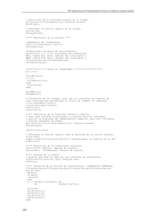 VIII. Aplicación de la Transformada de Fourier al estudio de sistemas lineales 
% Definición de la funciones escalon en el origen. 
e0=(sin((t+T)*2*pi/max(t))0); %Función escalón 
E0=fft(e0); 
% Definimos la función impulso en el origen. 
D0=j*w.*E0; 
D0=tf2dft(D0); 
%**** Definición de la entrada **** 
%Impedancia del condensador. 
Cw=I./(j*C1*w);Cw(1)=-1e12*j; 
Cw=tf2dft(Cw); 
%Condiciones variables de funcionamiento. 
Mtcon=[0.01 0.2 0.6]; %Instantes de conmutación 
MRs1 =[Roff Ron Ron]; %Estado del interruptor 1 
MRs2 =[Roff Roff Ron]; %Estado del interruptor 2 
if1=zeros(fw,cw);if2=zeros(fw,cw); 
ucf=zeros(fw,cw); 
%*************** BUCLE DE ITERACIONES *********************** 
for l=1:3 
l 
tcon=Mtcon(l); 
if l3 
tfin=Mtcon(l+1); 
else 
tfin=tfinal; 
end; 
Rs1=MRs1(l); 
Rs2=MRs2(l); 
% Corrección de los tiempos, para que los instantes de conexión de 
%los interruptores pertenezcan al vector de tiempos (t) empleado. 
[v,vi]=min(abs(t-tcon)); 
[v,vii]=min(abs(t-tfin)); 
tcon=t(vi); 
tfin=t(vii); 
%**** Definición de la funciones escalon e impulso. 
% Para cada instante recalculamos la función escalón. Podríamos 
% aplicar la propiedad del despazamiento temporal, pero esto introduce 
% errores (Fenómeno de Gibbs). 
esc=(sin((t-t(vi-1))*2*pi/max(t))0); %Función escalón 
Esc=fft(esc); 
%plot(t,esc),grid 
% Definimos la función impulso como la derivada de la función escalón. 
D=j*w.*Esc; 
D(Nel:-1:Nel/2+2)=conj(D(2:Nel/2)); %Garantizamos la simetría de la DFT 
D(Nel/2)=0; 
%**** Definición de la condiciones iniciales. 
Ulo=L1*io*D; %Bobina. Impulso de tensión. 
Uco=uo*Esc; %Condensador. Escalón de tensión. 
%**** Tensión de la fuente. 
% Escalón aplicado en cada uno los instantes de conmutación. 
u=E*sin(wo*(t-tcon)+B).*esc; %Función seno 
U=fft(u); 
%**** Obtención de la función de transferencia. (IMPEDANCIA COMPLEJA) 
Y11=zeros(fw,cw);Y12=zeros(fw,cw);Y21=zeros(fw,cw);Y22=zeros(fw,cw); 
for k=1:Nel 
wk=w(k); 
if wk==0 
101 
wk=1e-8; 
end; 
Z = [ Ro+Rs1+1/(j*wk*C1) Ro; 
Ro Ro+Rs2+j*wk*L1]; 
Y=inv(Z); 
Y11(k)=Y(1,1); 
Y12(k)=Y(1,2); 
Y21(k)=Y(2,1); 
Y22(k)=Y(2,2); 
end; 
 