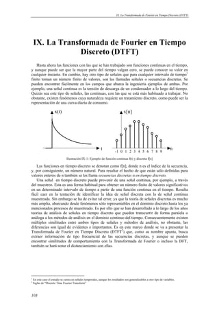 IX. La Transformada de Fourier en Tiempo Discreto (DTFT) 
IX. La Transformada de Fourier en Tiempo 
103 
Discreto (DTFT) 
Hasta ahora las funciones con las que se han trabajado son funciones continuas en el tiempo, 
y aunque puede ser que la mayor parte del tiempo valgan cero, se puede conocer su valor en 
cualquier instante. En cambio, hay otro tipo de señales que para cualquier intervalo de tiempo1 
finito toman un número finito de valores, son las llamadas señales o secuencias discretas. Se 
pueden encontrar fácilmente en los campos que abarca la ingeniería ejemplos de ambas. Por 
ejemplo, una señal continua es la tensión de descarga de un condensador a lo largo del tiempo. 
Quizás sea este tipo de señales, las continuas, con las que se está más habituado a trabajar. No 
obstante, existen fenómenos cuya naturaleza requiere un tratamiento discreto, como puede ser la 
representación de una curva diaria de consumo. 
t 
x(t) 
n 
x[n] 
-1 0 1 2 3 4 5 6 7 8 9 
Ilustración IX-1: Ejemplo de función continua f(t) y discreta f[n] 
Las funciones en tiempo discreto se denotan como f[n], donde n es el índice de la secuencia, 
y, por consiguiente, un número natural. Para resaltar el hecho de que están sólo definidas para 
valores enteros de n también se les llama secuencias discretas o en tiempo discreto. 
Una señal en tiempo discreto puede provenir de una señal continua, por ejemplo, a través 
del muestreo. Esta es una forma habitual para obtener un número finito de valores significativos 
en un determinado intervalo de tiempo a partir de una función continua en el tiempo. Resulta 
fácil caer en la tentación de identificar la idea de señal discreta con la de señal continua 
muestreada. Sin embargo se ha de evitar tal error, ya que la teoría de señales discretas es mucho 
más amplia, abarcando desde fenómenos sólo representables en el dominio discreto hasta los ya 
mencionados procesos de muestreado. Es por ello que se han desarrollado a lo largo de los años 
teorías de análisis de señales en tiempo discreto que pueden transcurrir de forma paralela o 
análoga a los métodos de análisis en el dominio continuo del tiempo. Consecuentemente existen 
múltiples similitudes entre ambos tipos de señales y métodos de análisis, no obstante, las 
diferencias son igual de evidentes e importantes. Es en este marco donde se va a presentar la 
Transformada de Fourier en Tiempo Discreto (DTFT2) que, como su nombre apunta, busca 
extraer información de tipo frecuencial de las secuencias discretas, y aunque se pueden 
encontrar similitudes de comportamiento con la Transformada de Fourier o incluso la DFT, 
también se hará notar el distanciamiento con ellas. 
1 En este caso el estudio se centra en señales temporales, aunque los resultados son generalizables a otro tipo de variables. 
2 Siglas de “Discrete Time Fourier Transform” 
 