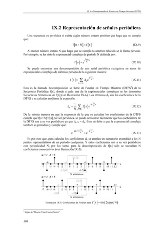 IX. La Transformada de Fourier en Tiempo Discreto (DTFT) 
108 
IX.2 Representación de señales periódicas 
Una secuencia es periódica si existe algún número entero positivo que haga que se cumpla 
que: 
f [n + N] = f [n] (IX.9) 
Al menor número entero N que haga que se cumpla la anterior relación se le llama período. 
Por ejemplo, se ha visto la exponencial compleja de período N definida por: 
[ ] 
j2 π 
mn 
f n e N 
= (IX.10) 
Se puede encontrar una descomposición de una señal periódica cualquiera en suma de 
exponenciales complejas de idéntico período de la siguiente manera: 
[ ] 
jk 2 n 
N 
= Σ (IX.11) 
f n d e 
k 
k N 
π 
=  
Esta es la llamada descomposición se Serie de Fourier en Tiempo Discreto (DTFS3) de la 
Secuencia Periódica f[n], donde a cada una de la exponenciales complejas se les denomina 
Secuencias Armónicas de f[n] (ver Ilustración IX-6). Los términos dk son los coeficientes de la 
DTFS y se calculan mediante la expresión: 
d 1 f n e 
[ ] 
jk 2 n 
N 
k 
= Σ (IX.12) 
n N 
N 
π 
− 
=  
De la misma manera en que la secuencia de la que se calculan los coeficientes de la DTFS 
cumple que f[n+N]=f[n] por ser periódica, se puede demostrar fácilmente que los coeficientes de 
la DTFS son a su vez periódicos ya que dk+N = dk. Esto de debe a que la exponencial compleja 
también es periódica y cumple que: 
j(N) 2 π 2 π 
e k n N e jk n 
N 
− + − = (IX.13) 
Es por esto que, para calcular los coeficientes dk se emplea un sumatorio extendido a los N 
puntos representativos de un período cualquiera. Y estos coeficientes son a su vez periódicos 
con periodicidad N, por los tanto, para la descomposición de f[n] sólo se necesitan N 
coeficientes consecutivos (ver Ilustración IX-5). 
0 1 2 3 
4 
5 6 7 8 
9 
10 11 12 
-1 
m = 1 N = 5 
-7 -5 -4 -3 -2 
1/2j 
-1/2j 
-6 
-1/2j 
N armónicos 
k 
0 1 
2 
3 4 5 6 
7 
8 9 10 11 
12 
-2 -1 
-3 
m = 3 N = 5 
-7 -5 -4 
1/2j 
-1/2j 
-6 
N armónicos 
k 
-1/2j 
Ilustración IX-5: Coeficientes de Fourier para f [n] = sin(2πmn N) 
3 Siglas de “Discrte Time Fourier Series” 
 