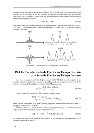 IX. La Transformada de Fourier en Tiempo Discreto (DTFT) 
paradójico que partiendo de la secuencia discreta f[n] se llegue a un espectro continuo en el 
dominio de la frecuencia F(Ω). Sin embargo el espectro obtenido tiene una peculiaridad 
importante, que es periódico. Esto se debe a la ya mencionada periodicidad de frecuencia de la 
exponencial compleja, o sea que: 
110 
F(Ω+ 2π) = F(Ω) (IX.15) 
Esto quiere decir que las altas frecuencias se sitúan en torno a los múltiplos impares de π ( ±π, 
±3π, ±5π…) y las bajas en torno a los múltiplos pares (0, ±2π, ±4π, ±6π…), tal y como se puede 
ver en la Ilustración IX-7. 
f1[n] 
n 
F1(Ω) 
−3π −2π −π π 2π 3π 
Ω 
f2[n] 
n 
F2(Ω) 
−3π −2π −π π 2π 3π 
Ω 
Ilustración IX-7: Comportamiento de la Transformada de Fourier Discreta 
IX.4 La Transformada de Fourier en Tiempo Discreto 
y la Serie de Fourier en Tiempo Discreto 
Si se tiene la secuencia periódica f[n] de período N (f[n+N]=f[n]) se puede, a partir de un 
período cualquiera, definir una secuencia aperiódica fa[n] que abarque un solo ciclo de la 
anterior. Su expresión formal para un número entero M cualquiera es: 
[ ] [ ] 
a 
 ≤ ≤ + 
= 
f n M n M N 
f n 
0 resto 
(IX.16) 
Entonces, los coeficientes de la DTFS se pueden obtener como: 
[ ] ( ) 
[ ] 
( ) 
TFD 
a a 
SFD k a k 2 
k N 
f n F 
Nd F 
f n d 
π 
Ω= 
→ Ω ⇒ = Ω 
→  
(IX.17) 
O sea, que los coeficientes dk de la DTFS de f[n] se pueden obtener como muestras de la DTFT 
F(Ω) para las frecuencia Ω=2πk/N. 
De todas formas si se calcula la DTFT de la secuencia periódica f[n] se obtiene un tren de 
impulsos en el dominio de la frecuencia cuya expresión es: 
[ ] TFD ( ) ( ) 
→ Ω = Σ π δ Ω− π (IX.18) 
f n F 2 d 2 k N 
k 
k 
+∞ 
=−∞ 
En donde cada uno de los impulsos está definido en las frecuencias correspondientes a los 
distintos armónicos de la DTFS. 
 