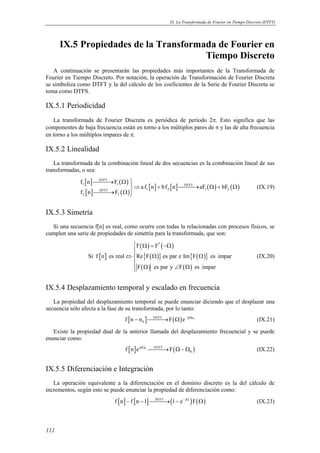 IX. La Transformada de Fourier en Tiempo Discreto (DTFT) 
111 
IX.5 Propiedades de la Transformada de Fourier en 
Tiempo Discreto 
A continuación se presentarán las propiedades más importantes de la Transformada de 
Fourier en Tiempo Discreto. Por notación, la operación de Transformación de Fourier Discreta 
se simboliza como DTFT y la del cálculo de los coeficientes de la Serie de Fourier Discreta se 
toma como DTFS. 
IX.5.1 Periodicidad 
La transformada de Fourier Discreta es periódica de período 2π. Esto significa que las 
componentes de baja frecuencia están en torno a los múltiplos pares de π y las de alta frecuencia 
en torno a los múltiplos impares de π. 
IX.5.2 Linealidad 
La transformada de la combinación lineal de dos secuencias es la combinación lineal de sus 
transformadas, o sea: 
[ ] ( ) 
[ ] ( ) 
→ Ω ⇒ + → Ω + Ω 
→ Ω  
[ ] [ ] ( ) ( ) 
DTFT 
f n F 
1 1 DTFT 
DTFT 1 2 1 2 
2 2 
a f n bf n aF bF 
f n F 
(IX.19) 
IX.5.3 Simetría 
Si una secuencia f[n] es real, como ocurre con todas la relacionadas con procesos físicos, se 
cumplen una serie de propiedades de simetría para la transformada, que son: 
[ ] 
( ) ( ) 
{ ( )} { ( )} 
( ) ( ) 
 Ω = −Ω 
F F* 
Si f n es real Re F es par e Im F es impar 
F es par y F es impar 
 
⇔ Ω Ω  
Ω ∠ Ω  
(IX.20) 
IX.5.4 Desplazamiento temporal y escalado en frecuencia 
La propiedad del desplazamiento temporal se puede enunciar diciendo que el desplazar una 
secuencia sólo afecta a la fase de su transformada, por lo tanto: 
[ ] DTFT ( ) j n0 
0 f n − n →F Ω e− Ω (IX.21) 
Existe la propiedad dual de la anterior llamada del desplazamiento frecuencial y se puede 
enunciar como: 
[ ] jn 0 DTFT ( ) 
0 f n e Ω →F Ω−Ω (IX.22) 
IX.5.5 Diferenciación e Integración 
La operación equivalente a la diferenciación en el dominio discreto es la del cálculo de 
incrementos, según esto se puede enunciar la propiedad de diferenciación como: 
f [n] − f [n −1]DTFT→(1− e− jΩ )F(Ω) (IX.23) 
 