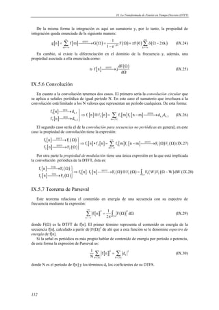 IX. La Transformada de Fourier en Tiempo Discreto (DTFT) 
De la misma forma la integración es aquí un sumatorio y, por lo tanto, la propiedad de 
integración queda enunciada de la siguiente manera: 
112 
g n f m G 1 F F 0 2 k 
[ ] [ ] ( ) ( ) ( ) ( ) n 
Σ DTFT 
Σ (IX.24) 
− = → Ω = Ω +π δ Ω− π 
j 
1 e 
m k 
+∞ 
− Ω 
=−∞ =−∞ 
En cambio, sí existe la diferenciación en el dominio de la frecuencia y, además, una 
propiedad asociada a ella enunciada como: 
[ ] ( ) DTFT dF 
n f n j 
d 
Ω 
⋅ → 
Ω 
(IX.25) 
IX.5.6 Convolución 
En cuanto a la convolución tenemos dos casos. El primero sería la convolución circular que 
se aplica a señales periódica de igual período N. En este caso el sumatorio que involucra a la 
convolución está limitado a los N valores que representan un período cualquiera. De esta forma: 
[ ] 
[ ] 
SFD 
→ ⇒ [ ] ⊗ [ ] = [ ] [ − ] 
→ 
→  
f n d 
Σ (IX.26) 
1 k,1 DTFS 
f n f n f m f n m d d 
SFD 1 2 1 2 k,1 k,2 
f n d = 
2 k,2 m N 
El segundo caso sería el de la convolución para secuencias no periódicas en general, en este 
caso la propiedad de convolución tiene la expresión: 
[ ] ( ) 
[ ] ( ) 
→ Ω +∞ 
⇒ ∗ = − → Ω Ω 
→ Ω  
[ ] [ ] [ ] [ ] ( ) ( ) 
DTFT 
f n F 
Σ (IX.27) 
1 1 DTFT 
f n f n f m f n m F F 
DTFT 1 2 1 2 1 2 
f n F 
2 2 m 
=−∞ 
Por otra parte la propiedad de modulación tiene una única expresión en la que está implicada 
la convolución periódica de la DTFT, ésta es: 
[ ] ( ) 
[ ] ( ) 
→ Ω ⇒ ⋅ → Ω ⊗ Ω = Ω− 
→ Ω  
[ ] [ ] ( ) ( ) ( ) ( ) 
TFD 
f n F 
1 1 DTFT 
∫ (IX.28) 
TFD 1 2 1 2 2 1 2 
2 2 
f n f n F F F W F W dW 
f n F π 
IX.5.7 Teorema de Parseval 
Este teorema relaciona el contenido en energía de una secuencia con su espectro de 
frecuencia mediante la expresión: 
[ ] ( ) 2 2 
Σ ∫ (IX.29) 
π 2 
n 
f n 1 F d 
2 
+∞ 
π 
=−∞ 
= Ω Ω 
donde F(Ω) es la DTFT de f[n]. El primer término representa el contenido en energía de la 
secuencia f[n], calculado a partir de |F(Ω)|2 de ahí que a esta función se le denomine espectro de 
energía de f[n]. 
Si la señal es periódica es más propio hablar de contenido de energía por período o potencia, 
de esta forma la expresión de Parseval es: 
1 f n d 
N = = 
[ ] 2 2 
Σ = Σ (IX.30) 
k 
n N k N 
donde N es el período de f[n] y los términos dk los coeficientes de su DTFS. 
 