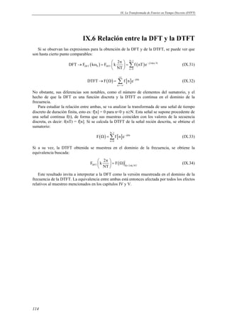 IX. La Transformada de Fourier en Tiempo Discreto (DTFT) 
114 
IX.6 Relación entre la DFT y la DTFT 
Si se observan las expresiones para la obtención de la DFT y de la DTFT, se puede ver que 
son hasta cierto punto comparables: 
DFT F k F k 2 f nT e 
( ) ( ) N 1 
j2 kn N 
DFT 0 DFT 
n 0 
NT 
− 
− π 
= 
 π  → ω =   = 
  Σ (IX.31) 
( ) [ ] j n 
→ Ω = Σ (IX.32) 
DTFT F f n e 
n 
+∞ 
− Ω 
=−∞ 
No obstante, sus diferencias son notables, como el número de elementos del sumatorio, y el 
hecho de que la DFT es una función discreta y la DTFT es continua en el dominio de la 
frecuencia. 
Para estudiar la relación entre ambas, se va analizar la transformada de una señal de tiempo 
discreto de duración finita, esto es: f[n] = 0 para n0 y n≥N. Esta señal se supone procedente de 
una señal continua f(t), de forma que sus muestras coinciden con los valores de la secuencia 
discreta, es decir: f(nT) = f[n]. Si se calcula la DTFT de la señal recién descrita, se obtiene el 
sumatorio: 
( ) [ ] N 1 
Ω = Σ j n 
(IX.33) 
− 
F fne 
n 0 
− Ω 
= 
Si a su vez, la DTFT obtenida se muestrea en el dominio de la frecuencia, se obtiene la 
equivalencia buscada: 
F k 2 F 
 π   = Ω 
  
( ) DFT 2 k NT 
NT Ω= π 
(IX.34) 
Este resultado invita a interpretar a la DFT como la versión muestreada en el dominio de la 
frecuencia de la DTFT. La equivalencia entre ambas está entonces afectada por todos los efectos 
relativos al muestreo mencionados en los capítulos IV y V. 
 
