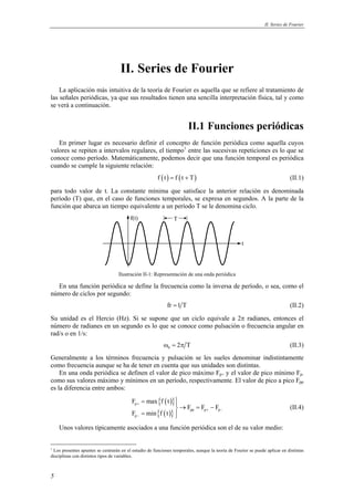 II. Series de Fourier 
5 
II. Series de Fourier 
La aplicación más intuitiva de la teoría de Fourier es aquella que se refiere al tratamiento de 
las señales periódicas, ya que sus resultados tienen una sencilla interpretación física, tal y como 
se verá a continuación. 
II.1 Funciones periódicas 
En primer lugar es necesario definir el concepto de función periódica como aquella cuyos 
valores se repiten a intervalos regulares, el tiempo1 entre las sucesivas repeticiones es lo que se 
conoce como período. Matemáticamente, podemos decir que una función temporal es periódica 
cuando se cumple la siguiente relación: 
f (t) = f (t + T) (II.1) 
para todo valor de t. La constante mínima que satisface la anterior relación es denominada 
período (T) que, en el caso de funciones temporales, se expresa en segundos. A la parte de la 
función que abarca un tiempo equivalente a un período T se le denomina ciclo. 
f(t) 
t 
T 
Ilustración II-1: Representación de una onda periódica 
En una función periódica se define la frecuencia como la inversa de período, o sea, como el 
número de ciclos por segundo: 
fr =1 T (II.2) 
Su unidad es el Hercio (Hz). Si se supone que un ciclo equivale a 2π radianes, entonces el 
número de radianes en un segundo es lo que se conoce como pulsación o frecuencia angular en 
rad/s o en 1/s: 
0 ω = 2π T (II.3) 
Generalmente a los términos frecuencia y pulsación se les sueles denominar indistintamente 
como frecuencia aunque se ha de tener en cuenta que sus unidades son distintas. 
En una onda periódica se definen el valor de pico máximo Fp+ y el valor de pico mínimo Fp-como 
sus valores máximo y mínimos en un período, respectivamente. El valor de pico a pico Fpp 
es la diferencia entre ambos: 
{ ( )} 
{ ( )} 
F maxf t 
p 
pp p p 
p 
F F F 
+ 
F minf t 
+ − 
− 
= → = − 
=  
(II.4) 
Unos valores típicamente asociados a una función periódica son el de su valor medio: 
1 Los presentes apuntes se centrarán en el estudio de funciones temporales, aunque la teoría de Fourier se puede aplicar en distintas 
disciplinas con distintos tipos de variables. 
 