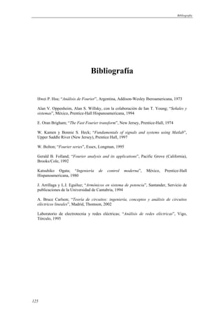 Bibliografía 
125 
Bibliografía 
Hwei P. Hsu; “Análisis de Fourier”, Argentina, Addison-Wesley Iberoamericana, 1973 
Alan V. Oppenheim, Alan S. Willsky, con la colaboración de Ian T. Young; “Señales y 
sistemas”, México, Prentice-Hall Hispanoamericana, 1994 
E. Oran Brigham; “The Fast Fourier transform”, New Jersey, Prentice-Hall, 1974 
W. Kamen y Bonnie S. Heck; “Fundamentals of signals and systems using Matlab”, 
Upper Saddle River (New Jersey), Prentice Hall, 1997 
W. Bolton; “Fourier series”, Essex, Longman, 1995 
Gerald B. Folland; “Fourier analysis and its applications”, Pacific Grove (California), 
Brooks/Cole, 1992 
Katsuhiko Ogata; “Ingeniería de control moderna”, México, Prentice-Hall 
Hispanoamericana, 1980 
J. Arrillaga y L.I. Eguíluz; “Armónicos en sistema de potencia”, Santander, Servicio de 
publicaciones de la Universidad de Cantabria, 1994 
A. Bruce Carlson; “Teoría de circuitos: ingeniería, conceptos y análisis de circuitos 
eléctricos lineales”, Madrid, Thomson, 2002 
Laboratorio de electrotecnia y redes eléctricas; “Análisis de redes eléctricas”, Vigo, 
Tórculo, 1995 
 