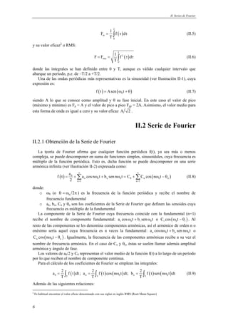 II. Series de Fourier 
6 
F 1 f d 
( ) 
T 
m 
= ∫ τ τ (II.5) 
0 
T 
y su valor eficaz2 o RMS: 
F F 1 f d 
( ) 
T 
= = ∫ 2 
τ τ (II.6) 
rms 
0 
T 
donde las integrales se han definido entre 0 y T, aunque es válido cualquier intervalo que 
abarque un período, p.e. de –T/2 a +T/2. 
Una de las ondas periódicas más representativas es la sinusoidal (ver Ilustración II-1), cuya 
expresión es: 
( ) ( ) 0 f t = Asen ω t + θ (II.7) 
siendo A lo que se conoce como amplitud y θ su fase inicial. En este caso el valor de pico 
(máximo y mínimo) es Fp = A y el valor de pico a pico Fpp = 2A. Asimismo, el valor medio para 
esta forma de onda es igual a cero y su valor eficaz A 2. 
II.2 Serie de Fourier 
II.2.1 Obtención de la Serie de Fourier 
La teoría de Fourier afirma que cualquier función periódica f(t), ya sea más o menos 
compleja, se puede descomponer en suma de funciones simples, sinusoidales, cuya frecuencia es 
múltiplo de la función periódica. Esto es, dicha función se puede descomponer en una serie 
armónica infinita (ver Ilustración II-2) expresada como: 
f t a a cosn t b sen n t C C cos n t 
= +Σ ω + ω = +Σ ω − θ (II.8) 
( ) 0 ( ) 
n 0 n 0 0 n 0 n 
n 1 n 1 
2 
∞ ∞ 
= = 
donde: 
o ω0 (o 0 fr = ω 2π ) es la frecuencia de la función periódica y recibe el nombre de 
frecuencia fundamental 
o an, bn, Cn y θn son los coeficientes de la Serie de Fourier que definen las senoides cuya 
frecuencia es múltiplo de la fundamental 
La componente de la Serie de Fourier cuya frecuencia coincide con la fundamental (n=1) 
recibe el nombre de componente fundamental: 1 0 1 0 a cosω t + b senω t o ( ) 1 0 1 C cos ω t − θ . Al 
resto de las componentes se les denomina componentes armónicas, así el armónico de orden n o 
enésimo sería aquel cuya frecuencia es n veces la fundamental: n 0 n 0 a cos nω t + b sen nω t o 
( ) n 0 n C cos nω t − θ . Igualmente, la frecuencia de las componentes armónicas recibe a su vez el 
nombre de frecuencia armónica. En el caso de Cn y θn, éstas se suelen llamar además amplitud 
armónica y ángulo de fase. 
Los valores de a0/2 y C0 representan el valor medio de la función f(t) a lo largo de un período 
por lo que reciben el nombre de componente continua. 
Para el cálculo de los coeficientes de Fourier se emplean las integrales: 
a 2 f t dt ; a 2 f t cos n t dt; b 2 f t sen n t dt 
( ) ( ) ( ) ( ) ( ) 0 T n T 0 n T 0 
= ∫ = ∫ ω = ∫ ω (II.9) 
T T T 
Además de las siguientes relaciones: 
2 Es habitual encontrar el valor eficaz denominado con sus siglas en inglés RMS (Root Mean Square) 
 