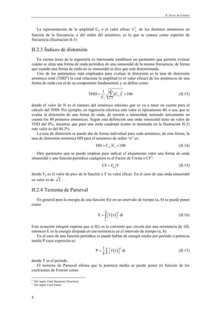 II. Series de Fourier 
La representación de la amplitud Cn o el valor eficaz n C′ de los distintos armónicos en 
función de la frecuencia, o del orden del armónico, es lo que se conoce como espectro de 
frecuencia (Ilustración II-3) 
II.2.3 Índices de distorsión 
En ciertas áreas de la ingeniería es interesante establecer un parámetro que permita evaluar 
cuánto se aleja una forma de onda periódica de una sinusoidal de la misma frecuencia, de forma 
que cuando una forma de onda no es sinusoidal se dice que está distorsionada. 
Uno de los parámetros más empleados para evaluar la distorsión es la tasa de distorsión 
armónica total (THD4) la cual relaciona la amplitud (o el valor eficaz) de los armónicos de una 
forma de onda con el de su componente fundamental, y se define como: 
8 
THD 1 C 100 
( ) N 
= Σ 2 
× (II.13) 
n 
C = 
1 n 2 
donde el valor de N es el número del armónico máximo que se va a tener en cuenta para el 
cálculo del THD. Por ejemplo, en ingeniería eléctrica este valor es típicamente 40, o sea, que se 
evalúa la distorsión de una forma de onda, de tensión o intensidad, teniendo únicamente en 
cuenta los 40 primeros armónicos. Según esta definición una onda sinusoidal tiene un valor de 
THD del 0%, mientras que para una onda cuadrada (como la mostrada en la Ilustración II-3) 
este valor es del 48.3%. 
La tasa de distorsión se puede dar de forma individual para cada armónico, de esta forma, la 
tasa de distorsión armónica HD para el armónico de orden “n” es: 
n 1 HD = C C ×100 (II.14) 
Otro parámetro que se puede emplear para indicar el alejamiento entre una forma de onda 
sinusoidal y una función periódica cualquiera es el Factor de Cresta o CF5: 
p CF = F F (II.15) 
donde Fp es el valor de pico de la función y F su valor eficaz. En el caso de una onda sinusoidal 
su valor es de 2 . 
II.2.4 Teorema de Parseval 
En general para la energía de una función f(t) en un intervalo de tiempo (a, b) se puede poner 
como: 
( ) 
b 
2 
E = ∫ f t  dt (II.16) 
a 
Esta ecuación integral expresa que si f(t) es la corriente que circula por una resistencia de 1Ω, 
entonces E es la energía disipada en esa resistencia en el intervalo de tiempo (a, b). 
En el caso de una función periódica se puede hablar de energía media por período o potencia 
media P cuya expresión es: 
P 1 f t dt 
( ) 2 
= ∫   (II.17) 
T 
T 
donde T es el período. 
El teorema de Parseval afirma que la potencia media se puede poner en función de los 
coefcientes de Fourier como: 
4 Del inglés Total Harmonic Distortion 
5 Del inglés Crest Factor 
 
