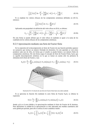 II. Series de Fourier 
9 
( ) ( ) 2 
1 a 1 ∞ 1 ∞ 
f t dt a b C C 
T 4 2 2 
∫   2 = 0 + Σ 2 + 2 = + Σ 2 
(II.18) 
T n n 0 n 
n = 1 n = 
1 
Si se emplean los valores eficaces de las componentes armónicas definidos en (II.12), 
entonces: 
1 ∞ 
f t dt C C 
T 
∫ ( ) 2 = +Σ ( ′ ) 2 
  (II.19) 
T 0 n 
n = 
1 
Aplicando esta propiedad a la definición del valor eficaz en (II.6), se obtiene: 
2 
0 2 2 2 2 
∞ F a 1 a b C 1 ∞ ∞ 
C C C 
( ) ( ) 
= + Σ + = + Σ = +Σ ′ (II.20) 
rms n n 0 n 0 n 
4 2 2 
n = 1 n = 1 n = 
1 
De esta forma se puede afirmar que el valor eficaz al cuadrado es igual a la suma de los 
cuadrados de los valores eficaces de las componentes armónicas. 
II.2.5 Aproximación mediante una Serie de Fourier finita 
En la expresión de la descomposición en Serie de Fourier de una función periódica aparece 
un sumatorio que incluye un número ilimitado de elementos. En este apartado se verá cómo 
ponderar cada uno de ellos, de forma que el estudio se pueda limitar a un número finito de 
componentes armónicas. De esta forma surge el concepto de Serie de Fourier Finita, SK(t), que 
es aquella descomposición armónica en la que se tienen en cuenta sólo los primeros K 
elementos de la Serie de Fourier, o sea: 
S t a a cos n t b sin n t C C cos n t 
( ) ( ) ( ) ( ) K K 
= 0 
+Σ ω + ω = +Σ ω − θ (II.21) 
K n 0 n 0 0 n 0 n 
2 = = 
n 1 n 1 
Ilustración II-4: Evolución de una Serie de Fourier finita hacia una onda cuadrada 
Si se aproxima la función f(t) mediante la serie finita de Fourier SK(t), se obtiene la 
expresión: 
f t a a cos n t b sin n t t 
( ) ( ) ( ) ( ) K 
= 0 
+Σ ω + ω  + ε (II.22) 
n 0 n 0 K 
2 = 
n 1 
donde εK(t) es el error debido a la aproximación mediante la Serie de Fourier de K términos. 
Para determinar la calidad de la aproximación es más adecuada una medida cuantitativa del 
error global por período, para ello se utiliza el error cuadrático medio: 
T 2 T 2 
+ + 
E t 1 t 2 dt 1 f t S t 2 
dt 
( ) ( ) ( ) ( ) 
= ∫ ε  = ∫  −  (II.23) 
K K K 
T T 
T 2 T 2 
− − 
 
