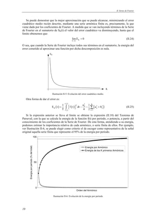 II. Series de Fourier 
Se puede demostrar que la mejor aproximación que se puede alcanzar, minimizando el error 
cuadrático medio recién descrito, mediante una serie armónica finita es, precisamente, la que 
viene dada por los coeficientes de Fourier. A medida que se van incluyendo términos de la Serie 
de Fourier en el sumatorio de SK(t) el valor del error cuadrático va disminuyendo, hasta que el 
límite obtenemos que: 
10 
limE 0 
→∞ 
k K 
= (II.24) 
O sea, que cuando la Serie de Fourier incluye todos sus términos en el sumatorio, la energía del 
error cometido al aproximar una función por dicha descomposición es nula. 
K 
EK 
Ilustración II-5: Evolución del error cuadrático medio. 
Otra forma de dar el error es: 
( ) ( ) ( ) T 2 2 K 2 0 2 2 
E t 1 f t dt a 1 a b 
= ∫   − − Σ + (II.25) 
K nn 
T 4 2 
T 2 n 1 
+ 
− = 
Si la expresión anterior se lleva al límite se obtiene la expresión (II.18) del Teorema de 
Parseval, con la que se calcula la energía de la función f(t) por período, o potencia, a partir del 
conocimiento de los coeficientes de la Serie de Fourier. De esta forma, atendiendo a su energía, 
podemos estimar la importancia relativa de cada armónico, o serie finita de ellos. Por ejemplo, 
ver Ilustración II-6, se puede elegir como criterio el de escoger como representativa de la señal 
original aquella serie finita que represente el 95% de la energía por período. 
100 
total) 
del (% período 50 
por Energía 0 
Orden del Armónico Energía por Armónico 
Energía de los K primeros Armónicos 
Ilustración II-6: Evolución de la energía por período 
 