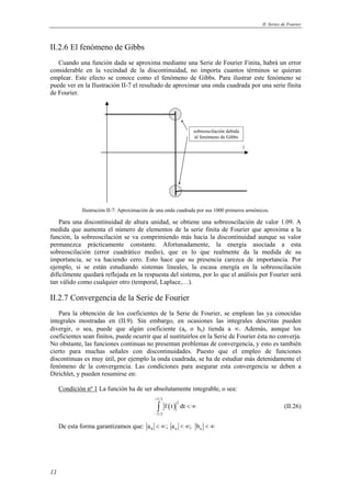 II. Series de Fourier 
II.2.6 El fenómeno de Gibbs 
Cuando una función dada se aproxima mediante una Serie de Fourier Finita, habrá un error 
considerable en la vecindad de la discontinuidad, no importa cuantos términos se quieran 
emplear. Este efecto se conoce como el fenómeno de Gibbs. Para ilustrar este fenómeno se 
puede ver en la Ilustración II-7 el resultado de aproximar una onda cuadrada por una serie finita 
de Fourier. 
11 
t 
sobreoscilación debida 
al fenómeno de Gibbs 
Ilustración II-7: Aproximación de una onda cuadrada por sus 1000 primeros armónicos. 
Para una discontinuidad de altura unidad, se obtiene una sobreoscilación de valor 1.09. A 
medida que aumenta el número de elementos de la serie finita de Fourier que aproxima a la 
función, la sobreoscilación se va comprimiendo más hacia la discontinuidad aunque su valor 
permanezca prácticamente constante. Afortunadamente, la energía asociada a esta 
sobreoscilación (error cuadrático medio), que es lo que realmente da la medida de su 
importancia, se va haciendo cero. Esto hace que su presencia carezca de importancia. Por 
ejemplo, si se están estudiando sistemas lineales, la escasa energía en la sobreoscilación 
difícilmente quedará reflejada en la respuesta del sistema, por lo que el análisis por Fourier será 
tan válido como cualquier otro (temporal, Laplace,…). 
II.2.7 Convergencia de la Serie de Fourier 
Para la obtención de los coeficientes de la Serie de Fourier, se emplean las ya conocidas 
integrales mostradas en (II.9). Sin embargo, en ocasiones las integrales descritas pueden 
divergir, o sea, puede que algún coeficiente (an o bn) tienda a ∞. Además, aunque los 
coeficientes sean finitos, puede ocurrir que al sustituirlos en la Serie de Fourier ésta no converja. 
No obstante, las funciones continuas no presentan problemas de convergencia, y esto es también 
cierto para muchas señales con discontinuidades. Puesto que el empleo de funciones 
discontinuas es muy útil, por ejemplo la onda cuadrada, se ha de estudiar más detenidamente el 
fenómeno de la convergencia. Las condiciones para asegurar esta convergencia se deben a 
Dirichlet, y pueden resumirse en: 
Condición nº 1 La función ha de ser absolutamente integrable, o sea: 
( ) 
T 2 
2 
T 2 
f t dt 
+ 
− 
∫ < ∞ (II.26) 
De esta forma garantizamos que: 0 n n a < ∞; a < ∞; b < ∞ 
 