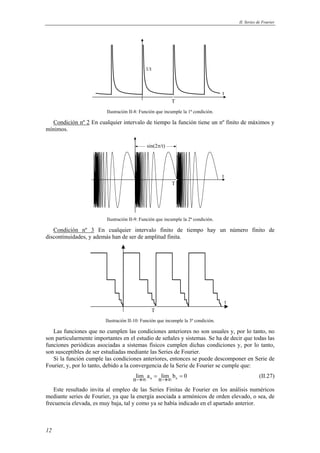 II. Series de Fourier 
12 
t 
1/t 
T 
Ilustración II-8: Función que incumple la 1ª condición. 
Condición nº 2 En cualquier intervalo de tiempo la función tiene un nº finito de máximos y 
mínimos. 
t 
sin(2π/t) 
T 
Ilustración II-9: Función que incumple la 2ª condición. 
Condición nº 3 En cualquier intervalo finito de tiempo hay un número finito de 
discontinuidades, y además han de ser de amplitud finita. 
t 
T 
Ilustración II-10: Función que incumple la 3ª condición. 
Las funciones que no cumplen las condiciones anteriores no son usuales y, por lo tanto, no 
son particularmente importantes en el estudio de señales y sistemas. Se ha de decir que todas las 
funciones periódicas asociadas a sistemas físicos cumplen dichas condiciones y, por lo tanto, 
son susceptibles de ser estudiadas mediante las Series de Fourier. 
Si la función cumple las condiciones anteriores, entonces se puede descomponer en Serie de 
Fourier, y, por lo tanto, debido a la convergencia de la Serie de Fourier se cumple que: 
nlim an nlim bn 0 →∞ = →∞ = (II.27) 
Este resultado invita al empleo de las Series Finitas de Fourier en los análisis numéricos 
mediante series de Fourier, ya que la energía asociada a armónicos de orden elevado, o sea, de 
frecuencia elevada, es muy baja, tal y como ya se había indicado en el apartado anterior. 
 
