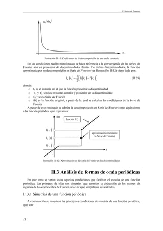 II. Series de Fourier 
13 
n 
2+bn 
an 
2 
Ilustración II-11: Coeficientes de la descomposición de una onda cuadrada 
En las condiciones recién mencionadas se hace referencia a la convergencia de las series de 
Fourier aún en presencia de discontinuidades finitas. En dichas discontinuidades, la función 
aproximada por su descomposición en Serie de Fourier (ver Ilustración II-12) viene dada por: 
f t 1 f t f t 
( ) ( ) ( ) sf 1 1 1 
=  − + +    (II.28) 
2 
donde: 
o t1 es el instante en el que la función presenta la discontinuidad 
o 1 t− y 1 t+ son los instantes anterior y posterior de la discontinuidad 
o fsf(t) es la Serie de Fourier 
o f(t) es la función original, a partir de la cual se calculan los coeficientes de la Serie de 
Fourier 
A pesar de este resultado se admite la descomposición en Serie de Fourier como equivalente 
a la función periódica que representa. 
( ) 1 f t+ 
( ) sf f t 
( ) 1 f t− 
f(t) 
aproximación mediante 
la Serie de Fourier 
t 
función f(t) 
Ilustración II-12: Aproximación de la Serie de Fourier en las discontinuidades 
II.3 Análisis de formas de onda periódicas 
En este tema se verán todas aquellas condiciones que facilitan el estudio de una función 
periódica. Las primeras de ellas son simetrías que permiten la deducción de los valores de 
algunos de los coeficientes de Fourier, a la vez que simplifican sus cálculos. 
II.3.1 Simetrías de una función periódica 
A continuación se muestran las principales condiciones de simetría de una función periódica, 
que son: 
 