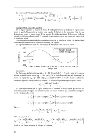 II. Series de Fourier 
400 
200 
0 
-200 
-400 
0 0.002 0.004 0.006 0.008 0.01 0.012 0.014 0.016 0.018 0.02 
tiempo en s 
tensión en V 
  + α  − α    − α −  + α −  =  −  =  +  
2U sen 1 k sen 1 k 2U cos 1 k 1 cos 1 k 1 a ;b 
16 
La componente “fundamental” está definida por: 
f t 2A sen t b 2A 
( ) ( ) 
a 0 
1 
1 0 
1 
=  
⇒ = ω 
=  π π  
ó 
= + =    π  π⇒ = ω −  π   φ = =  
C a b b 2A f t cos t 
tan b a 2 
( ) 
( ) 
2 2 
1 1 1 1 
1 1 0 
1 1 1 
2 
− 
Ejemplo: Onda sinusoidal recortada 
En la figura siguiente se muestra la forma de onda de tensión a la salida de un regulador de 
como el que habitualmente se emplea para regular de la luz en las lámparas. Este tipo de 
dispositivos varían el valor eficaz de su tensión de salida recortando la forma de onda de 
entrada, tensión de red sinusoidal. El resultado es que cuanto mayor sea ese recorte menor será 
la tensión de salida. 
A continuación se calculará el contenido armónico de la tensión de salida y la variación de 
su valor eficaz en función del ángulo de disparo (tα en figura). 
Se supone una tensión en la red eléctrica de 50 Hz con un valor eficaz de 220 V. 
Resolución: 
La frecuencia de la tensión de red es fr = 50 Hz (período T = 20·ms), o sea, la frecuencia 
angular se puede poner como: ω0 = 100π rad/s. Por lo tanto la tensión de red, sinusoidal, se 
ajusta a la expresión: ( ) ( ) red 0 u t = 2 Usen ω t , donde U (=220V) es el valor eficaz de la tensión. 
Entonces, el primer semiperíodo de la tensión a la salida del regulador se puede poner como: 
u(t) 2Usen (100 t) t t 
0 t t 
α 
α 
 π ≥ =  
 < 
La onda representada en la figura anterior es de simetría de media onda, por lo que sus 
coeficientes de Fourier para los armónicos pares son nulos, mientras que los armónicos impares 
(k=2n+1) se calculan como: 
T 2 T 2 
a 4 u sen k d 4 2U sen sen k d 
( ) ( ) ( ) ( ) 
∫ ∫ 
∫ ∫ 
= τ ωτ τ= ωτ ωτ τ 
k 0 0 0 
T T 
0 t 
T 2 T 2 
b 4 u cos k d 4 2U sen cos k d 
( ) ( ) ( ) ( ) 
= τ ωτ τ= ωτ ωτ τ 
k 0 0 0 
T T 
0 t 
α 
α 
Para k=1 
a 2U sen 2 ; b 1 cos2 1 
π − α α =  +  = α −  π π  π 
( ) 1 1 
2 2 
Para k = 3, 5, 7, 9, 11... 
( ) ( ) ( ) ( ) 
k k 
1 k 1 k 1 k 1 k 
π  + −  π  − +  
donde tα α = ω en el ángulo de disparo en radianes. 
tensión de red 
salida del regulador 
tα tα 
 