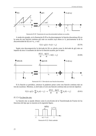 II. Series de Fourier 
1 1 
21 
f(t) g(t) A⋅u(t-t0) 
t0 t0 
t0 
A 
t t t 
A 
∠ 45º ∠ 45º 
Ilustración II-20: Tratamiento de una discontinuidad mediante un escalón. 
A modo de ejemplo, en la Ilustración II-20 se ha descompuesto la función discontinua f(t) en 
la suma de una función continua g(t) más un escalón cuya altura es A, precisamente la de la 
discontinuidad de f(t) en t=t0 , o sea: 
f (t) = g(t) + Au(t − t0 ) (II.39) 
Según esta descomposición la derivada de f(t) se calcula como la derivada de g(t) más un 
impulso de área A resultante de derivar la función escalón, por lo tanto: 
( ) ( ) ( ) 0 
df t dg t 
= + A δ t − t 
(II.40) 
dt dt 
df(t)/dt dg(t)/dt A⋅δ(t-t0) 
t0 
t0 
A 
t0 
t t t 
A 
Ilustración II-21: Derivada de una función discontinua 
Si la función es periódica, entonces la podemos poner como una función continua más un 
tren de escalones. Mientras, su derivada es la de una función continua más un tren de impulsos: 
( ) ( ) ( ) df ( t ) dg ( t 
) ( ) k k k k 
= −Σ − → = −Σ δ − (II.41) 
f t g t A u t t A t t 
dt dt 
k k 
II.3.2.4 La función sinc 
La función sinc se puede obtener como la envolvente de la Transformada de Fourier de las 
funciones del tipo que se muestra en la siguiente figura: 
t 
f(t) 
A 
-T 0 T 
-d/2 d/2 
d 
Ilustración II-22: Onda cuadrada 
 