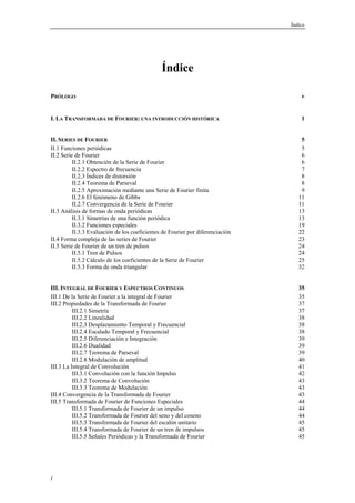 Índice 
i 
Índice 
PRÓLOGO v 
I. LA TRANSFORMADA DE FOURIER: UNA INTRODUCCIÓN HISTÓRICA 1 
II. SERIES DE FOURIER 5 
II.1 Funciones periódicas 5 
II.2 Serie de Fourier 6 
II.2.1 Obtención de la Serie de Fourier 6 
II.2.2 Espectro de frecuencia 7 
II.2.3 Índices de distorsión 8 
II.2.4 Teorema de Parseval 8 
II.2.5 Aproximación mediante una Serie de Fourier finita 9 
II.2.6 El fenómeno de Gibbs 11 
II.2.7 Convergencia de la Serie de Fourier 11 
II.3 Análisis de formas de onda periódicas 13 
II.3.1 Simetrías de una función periódica 13 
II.3.2 Funciones especiales 19 
II.3.3 Evaluación de los coeficientes de Fourier por diferenciación 22 
II.4 Forma compleja de las series de Fourier 23 
II.5 Serie de Fourier de un tren de pulsos 24 
II.5.1 Tren de Pulsos 24 
II.5.2 Cálculo de los coeficientes de la Serie de Fourier 25 
II.5.3 Forma de onda triangular 32 
III. INTEGRAL DE FOURIER Y ESPECTROS CONTINUOS 35 
III.1 De la Serie de Fourier a la integral de Fourier 35 
III.2 Propiedades de la Transformada de Fourier 37 
III.2.1 Simetría 37 
III.2.2 Linealidad 38 
III.2.3 Desplazamiento Temporal y Frecuencial 38 
III.2.4 Escalado Temporal y Frecuencial 38 
III.2.5 Diferenciación e Integración 39 
III.2.6 Dualidad 39 
III.2.7 Teorema de Parseval 39 
III.2.8 Modulación de amplitud 40 
III.3 La Integral de Convolución 41 
III.3.1 Convolución con la función Impulso 42 
III.3.2 Teorema de Convolución 43 
III.3.3 Teorema de Modulación 43 
III.4 Convergencia de la Transformada de Fourier 43 
III.5 Transformada de Fourier de Funciones Especiales 44 
III.5.1 Transformada de Fourier de un impulso 44 
III.5.2 Transformada de Fourier del seno y del coseno 44 
III.5.3 Transformada de Fourier del escalón unitario 45 
III.5.4 Transformada de Fourier de un tren de impulsos 45 
III.5.5 Señales Periódicas y la Transformada de Fourier 45 
 