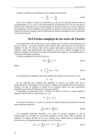 II. Series de Fourier 
23 
Entonces se obtienen los coeficientes de f(t) mediante las relaciones: 
β α 
a b 
= − = 
n n 
n n 
n n 
ω ω 
0 0 
(II.45) 
Esto es útil, siempre y cuando los coeficientes αn y βn sean de más fácil obtención que los 
correspondientes an y bn, tal es el caso del ejemplo de la Ilustración II-24. En este caso para el 
cálculo de los coeficientes sólo se necesita conocer la Serie de Fourier de un tren de impulsos, 
cuya obtención involucra integrales muy sencillas. En general, el coeficiente a0 ha de calcularse 
a partir de la función original, ya que la diferenciación implica la desaparición de la componente 
continua de la función. 
II.4 Forma compleja de las series de Fourier 
Con independencia del método que se vaya a emplear para el cálculo la descomposición de 
Serie de Fourier, es necesario especificar dos números para cada frecuencia, por ejemplo la 
amplitud y la fase. No obstante, tales valores pueden representarse mediante un sólo número 
complejo, siendo esta representación muy popular ya que invita a utilizar el álgebra de los 
números complejos. De esta forma consigue una notación más compacta y una simplificación en 
la resolución de algunos problemas. 
La forma compleja de la Serie de Fourier es: 
= Σ ⋅ (II.46) 
( ) jn 0t 
f t d e 
n 
n 
+∞ 
ω 
=−∞ 
donde: 
d 1 f t e dt 
( ) 0 
T 2 
= ∫ ⋅ jn t 
(II.47) 
n 
T 2 
T 
+ 
− ω 
− 
Los coeficientes así obtenidos, tienen una simetría con respecto al eje de abcisas, o sea: 
* 
n n d d − = (II.48) 
Es una expresión muy compacta que simplifica la notación, en cambio hace que el 
significado de los coeficientes no sea tan intuitivo. Aparecen, por ejemplo frecuencias negativas 
(cuando n<0) que en realidad no existen en los sistemas físicos, son una consecuencia 
matemática que resulta del trabajar con la notación compleja. 
Comparando las expresiones (II.8) y (II.46) de la Serie de Fourier, se puede obtener la 
siguiente relación entre los coeficientes an, bn y dn: 
d 1 a jb 
( ) n n n 
= − (II.49) 
2 
El teorema de Parseval, o lo que es lo mismo la energía media por período de la función 
toma la siguiente expresión: 
1 f t dt d 
T 
∫ ( ) 2 = Σ 2 
(II.50) 
T n 
n 
+∞ 
=−∞ 
Una propiedad fácilmente deducible en la Serie de Fourier compleja, es que el 
desplazamiento en el tiempo de una función periódica no tiene efecto sobre el espectro de 
magnitud. En cambio, modifica la fase una cantidad -nω0t0 radianes para la componente de 
frecuencia nω0 si el desplazamiento temporal es t0, de forma que: 
+∞ +∞ 
− = Σ ⋅ = Σ ⋅ (II.51) 
( ) − jn ω 0t0 jn ω 0t jn ω 
0t 
f t t d e e g e 
0 n n 
n n 
=−∞ =−∞ 
 